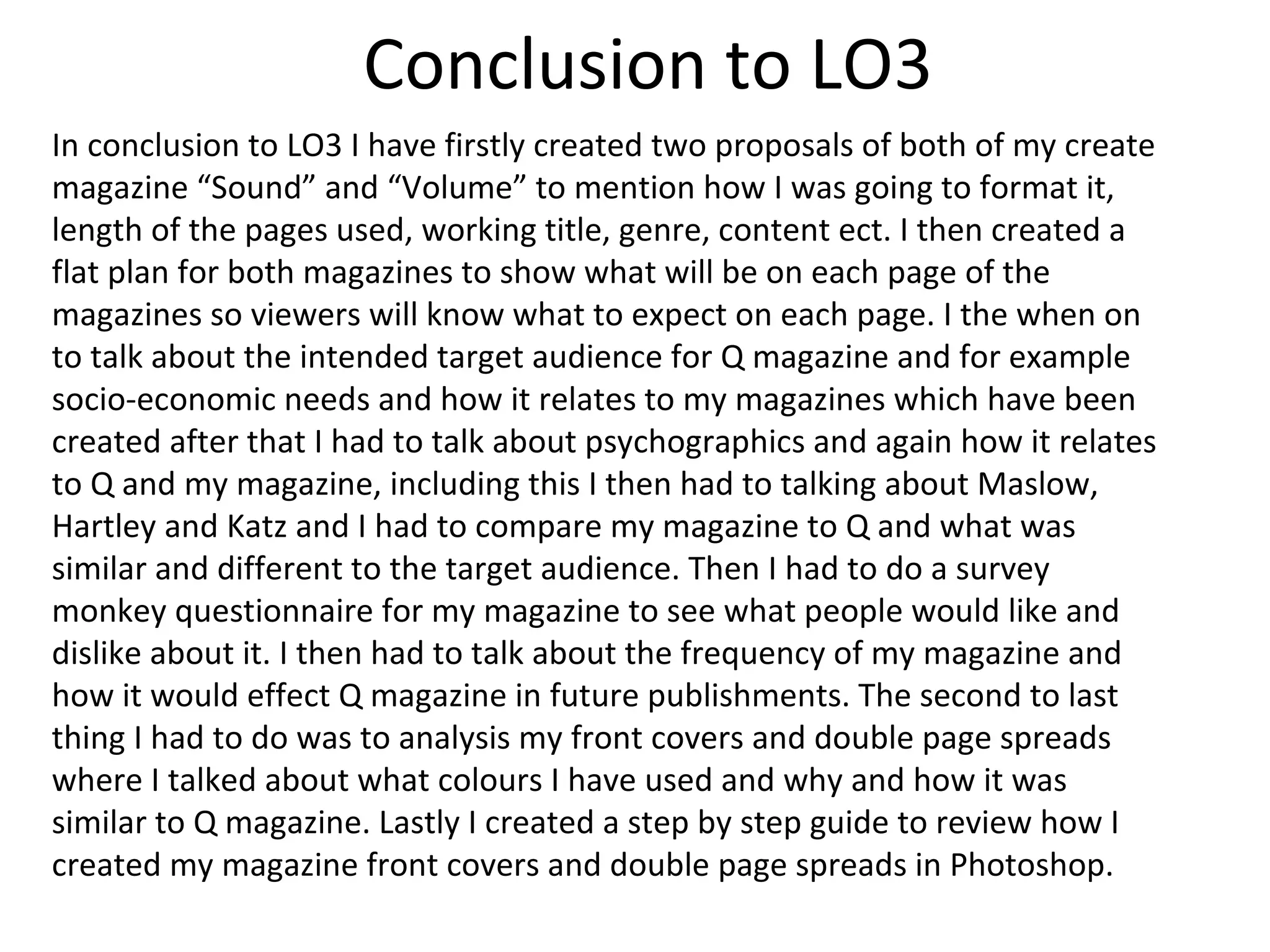 Conclusion to LO3
In conclusion to LO3 I have firstly created two proposals of both of my create
magazine “Sound” and “Volume” to mention how I was going to format it,
length of the pages used, working title, genre, content ect. I then created a
flat plan for both magazines to show what will be on each page of the
magazines so viewers will know what to expect on each page. I the when on
to talk about the intended target audience for Q magazine and for example
socio-economic needs and how it relates to my magazines which have been
created after that I had to talk about psychographics and again how it relates
to Q and my magazine, including this I then had to talking about Maslow,
Hartley and Katz and I had to compare my magazine to Q and what was
similar and different to the target audience. Then I had to do a survey
monkey questionnaire for my magazine to see what people would like and
dislike about it. I then had to talk about the frequency of my magazine and
how it would effect Q magazine in future publishments. The second to last
thing I had to do was to analysis my front covers and double page spreads
where I talked about what colours I have used and why and how it was
similar to Q magazine. Lastly I created a step by step guide to review how I
created my magazine front covers and double page spreads in Photoshop.
 
