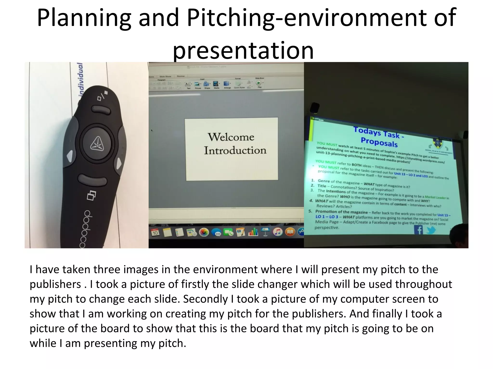 Planning and Pitching-environment of
presentation
I have taken three images in the environment where I will present my pitch to the
publishers . I took a picture of firstly the slide changer which will be used throughout
my pitch to change each slide. Secondly I took a picture of my computer screen to
show that I am working on creating my pitch for the publishers. And finally I took a
picture of the board to show that this is the board that my pitch is going to be on
while I am presenting my pitch.
 
