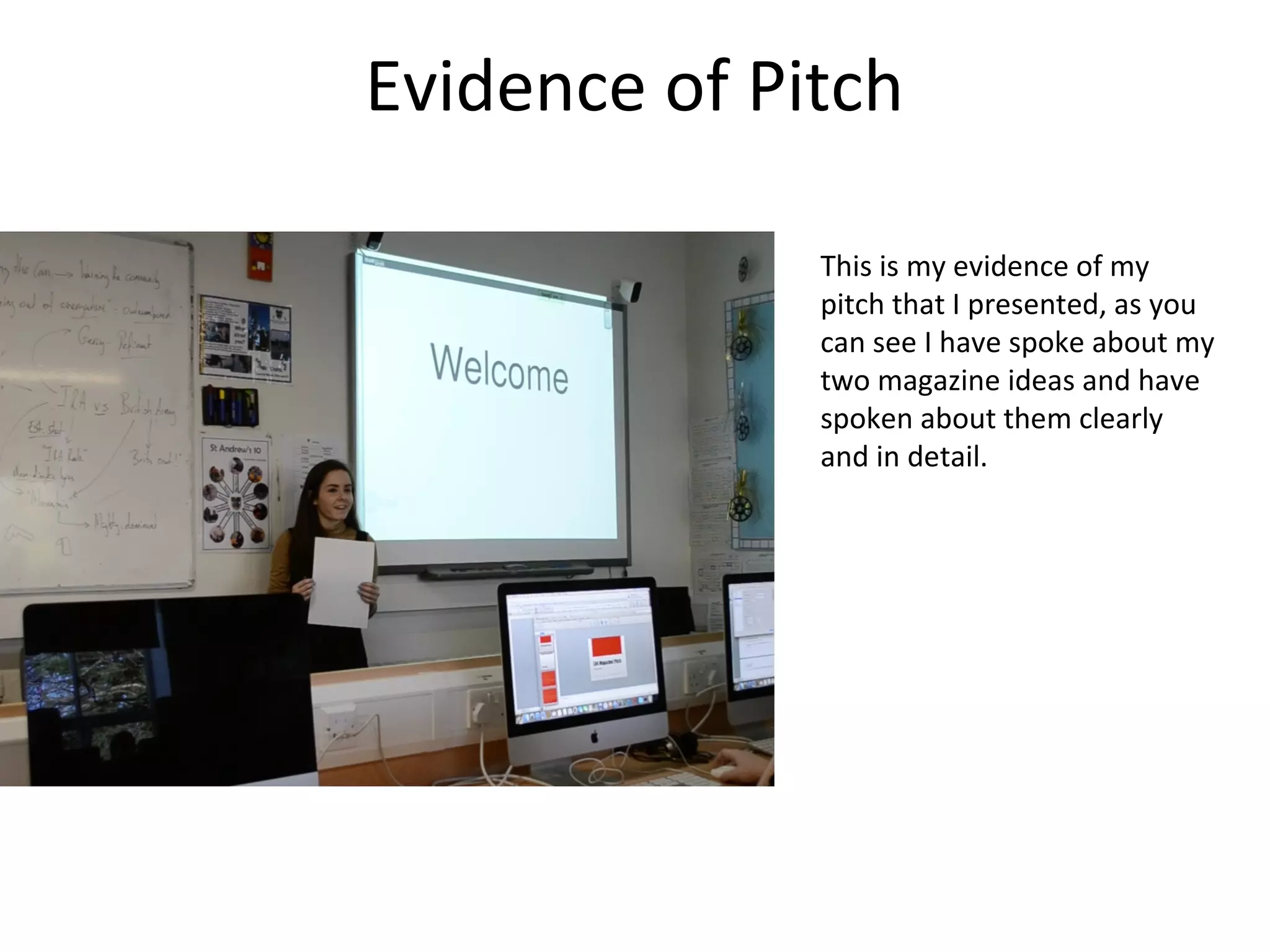 Evidence of Pitch
This is my evidence of my
pitch that I presented, as you
can see I have spoke about my
two magazine ideas and have
spoken about them clearly
and in detail.
 