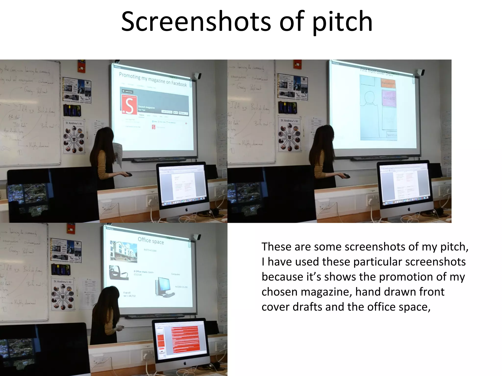 Screenshots of pitch
These are some screenshots of my pitch,
I have used these particular screenshots
because it’s shows the promotion of my
chosen magazine, hand drawn front
cover drafts and the office space,
 