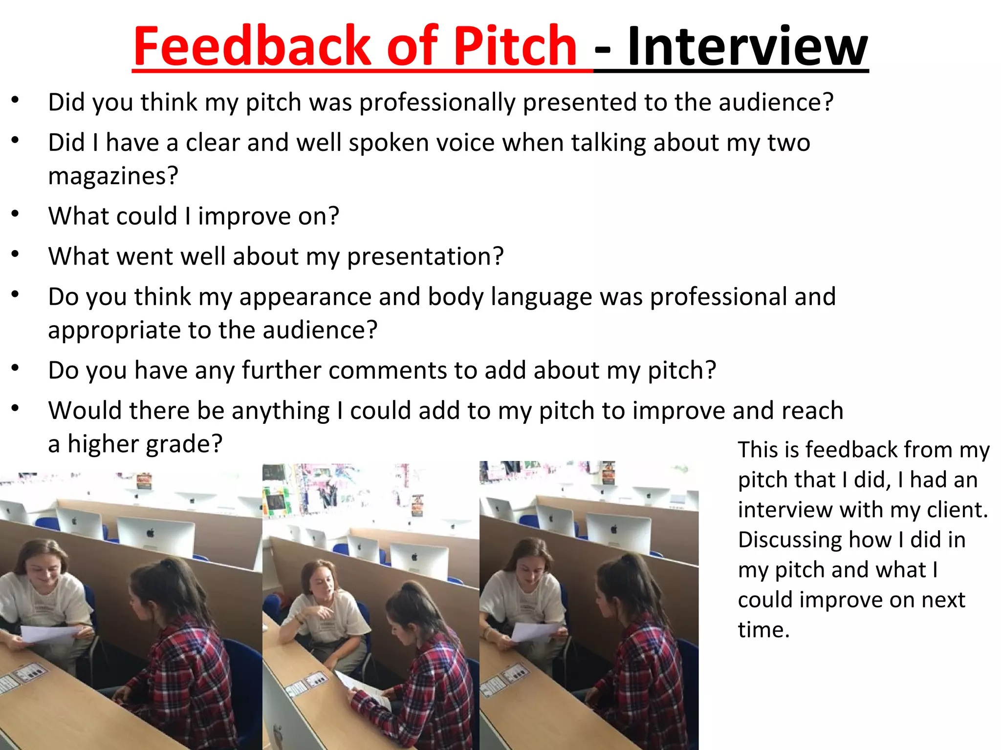 Feedback of Pitch - Interview
• Did you think my pitch was professionally presented to the audience?
• Did I have a clear and well spoken voice when talking about my two
magazines?
• What could I improve on?
• What went well about my presentation?
• Do you think my appearance and body language was professional and
appropriate to the audience?
• Do you have any further comments to add about my pitch?
• Would there be anything I could add to my pitch to improve and reach
a higher grade? This is feedback from my
pitch that I did, I had an
interview with my client.
Discussing how I did in
my pitch and what I
could improve on next
time.
 