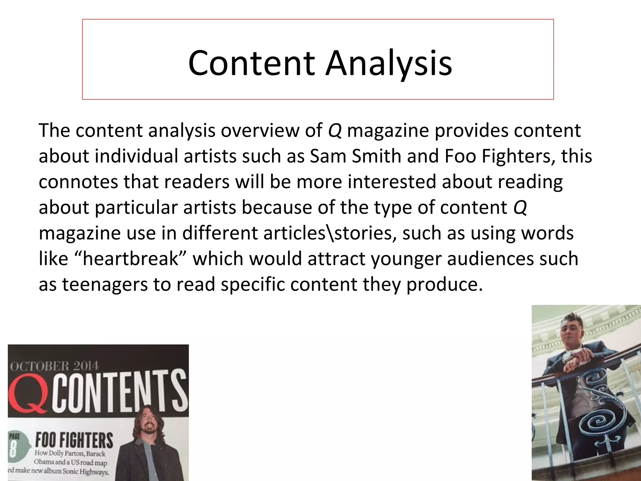 Content Analysis
The content analysis overview of Q magazine provides content
about individual artists such as Sam Smith and Foo Fighters, this
connotes that readers will be more interested about reading
about particular artists because of the type of content Q
magazine use in different articlesstories, such as using words
like “heartbreak” which would attract younger audiences such
as teenagers to read specific content they produce.
 