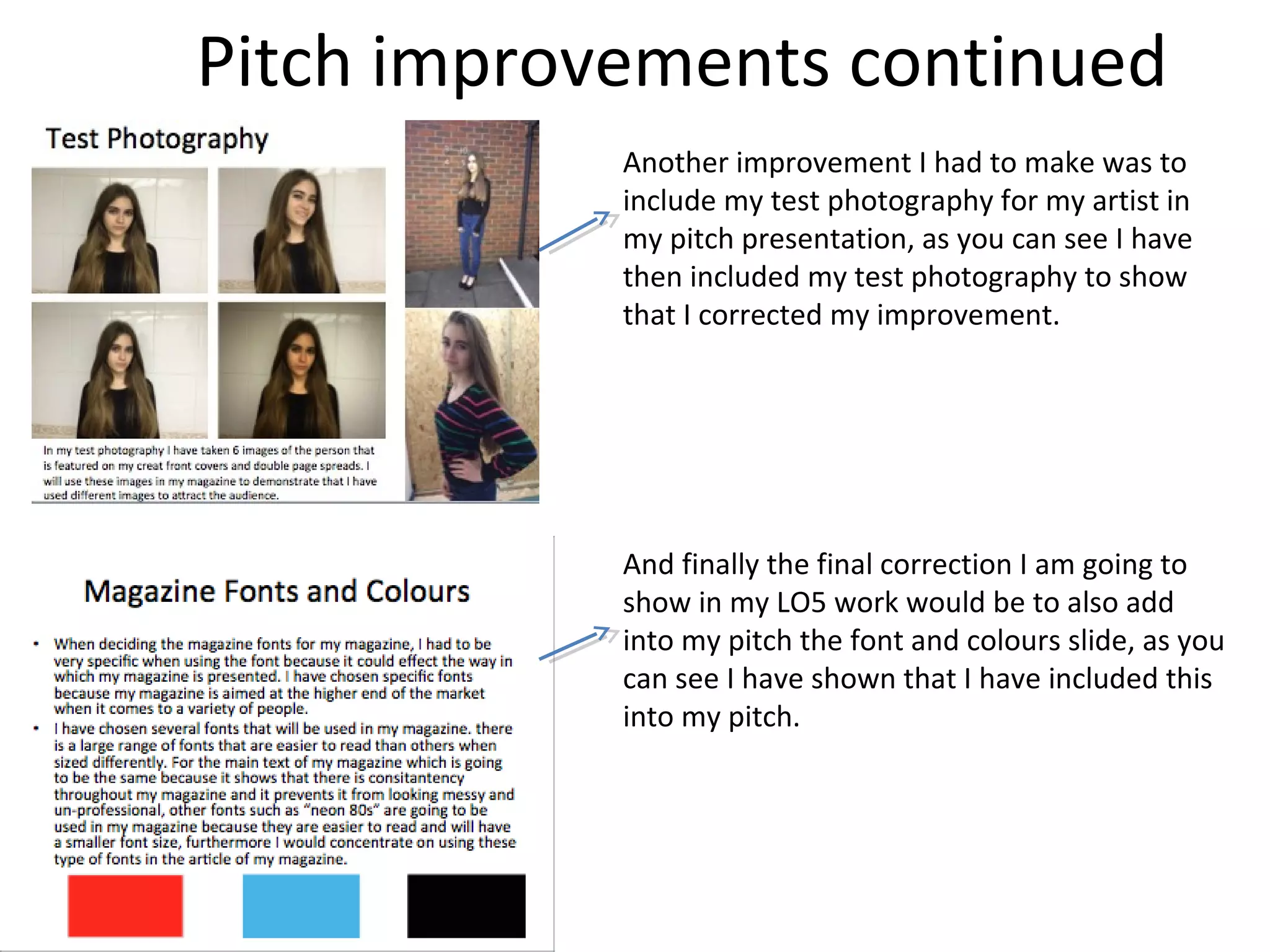 Pitch improvements continued
Another improvement I had to make was to
include my test photography for my artist in
my pitch presentation, as you can see I have
then included my test photography to show
that I corrected my improvement.
And finally the final correction I am going to
show in my LO5 work would be to also add
into my pitch the font and colours slide, as you
can see I have shown that I have included this
into my pitch.
 
