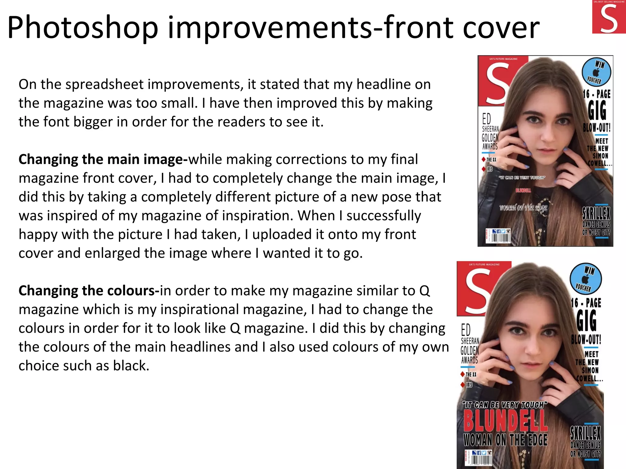 Photoshop improvements-front cover
On the spreadsheet improvements, it stated that my headline on
the magazine was too small. I have then improved this by making
the font bigger in order for the readers to see it.
Changing the main image-while making corrections to my final
magazine front cover, I had to completely change the main image, I
did this by taking a completely different picture of a new pose that
was inspired of my magazine of inspiration. When I successfully
happy with the picture I had taken, I uploaded it onto my front
cover and enlarged the image where I wanted it to go.
Changing the colours-in order to make my magazine similar to Q
magazine which is my inspirational magazine, I had to change the
colours in order for it to look like Q magazine. I did this by changing
the colours of the main headlines and I also used colours of my own
choice such as black.
 