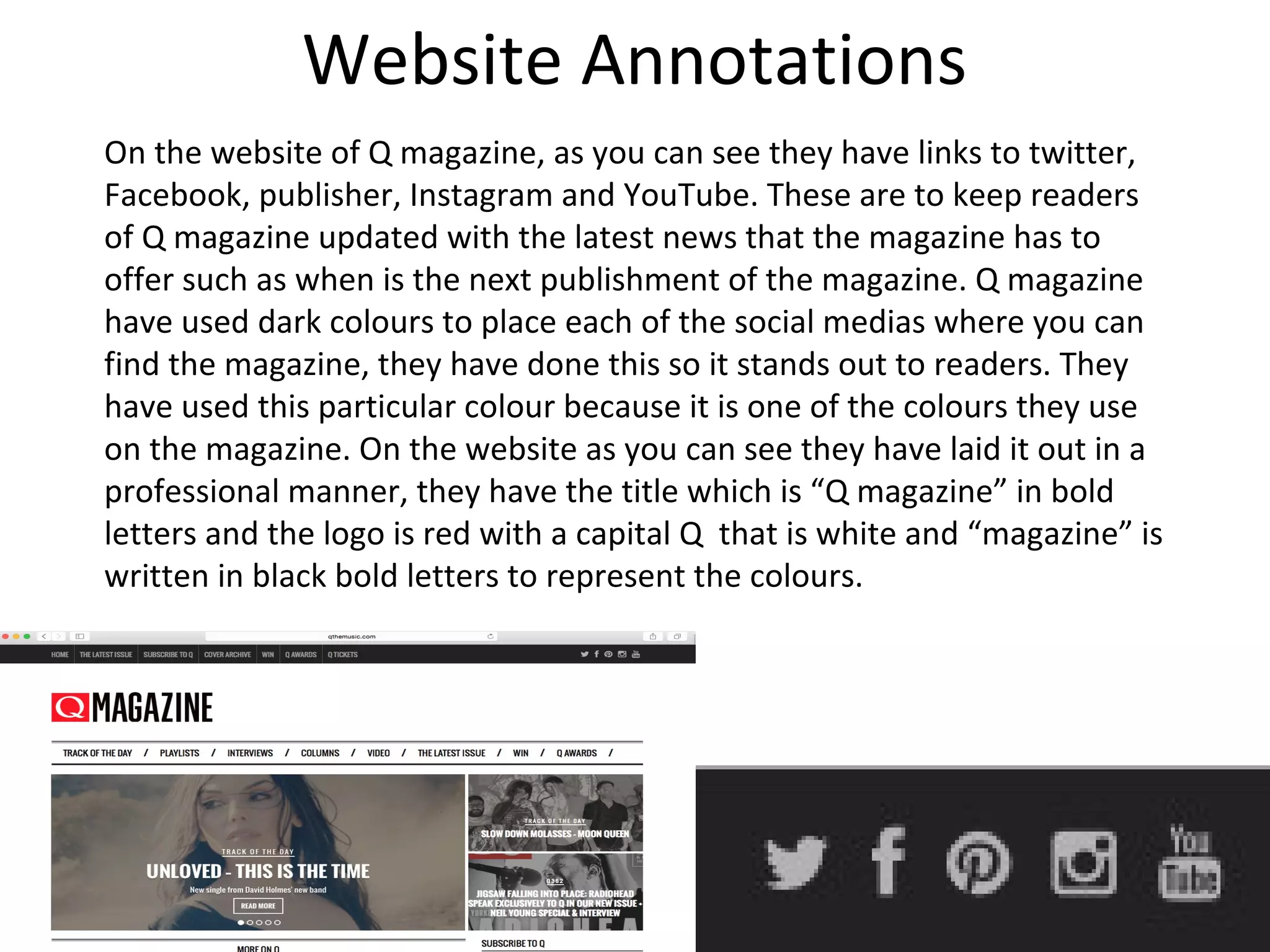 Website Annotations
On the website of Q magazine, as you can see they have links to twitter,
Facebook, publisher, Instagram and YouTube. These are to keep readers
of Q magazine updated with the latest news that the magazine has to
offer such as when is the next publishment of the magazine. Q magazine
have used dark colours to place each of the social medias where you can
find the magazine, they have done this so it stands out to readers. They
have used this particular colour because it is one of the colours they use
on the magazine. On the website as you can see they have laid it out in a
professional manner, they have the title which is “Q magazine” in bold
letters and the logo is red with a capital Q that is white and “magazine” is
written in black bold letters to represent the colours.
 