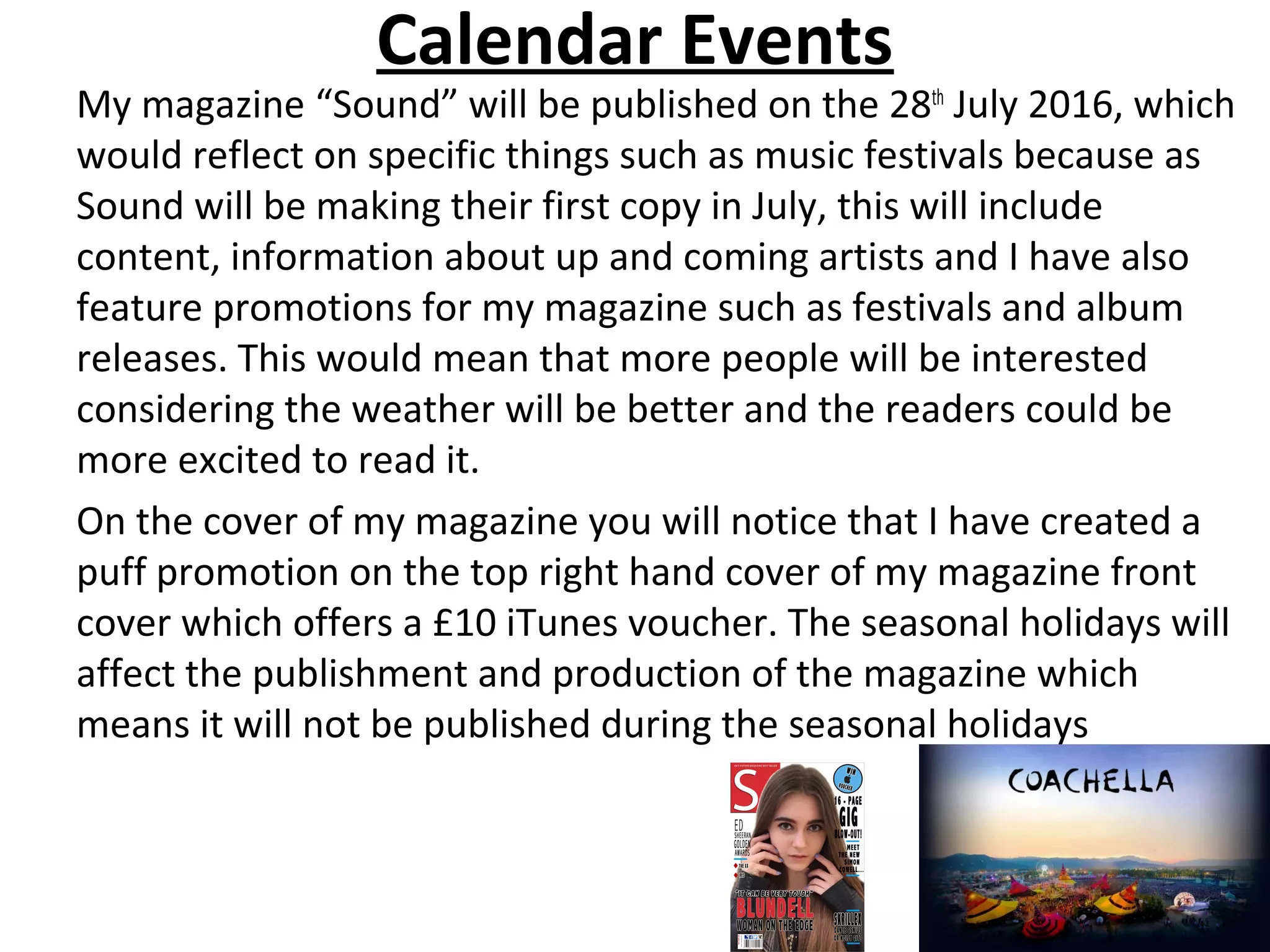 Calendar Events
My magazine “Sound” will be published on the 28th
July 2016, which
would reflect on specific things such as music festivals because as
Sound will be making their first copy in July, this will include
content, information about up and coming artists and I have also
feature promotions for my magazine such as festivals and album
releases. This would mean that more people will be interested
considering the weather will be better and the readers could be
more excited to read it.
On the cover of my magazine you will notice that I have created a
puff promotion on the top right hand cover of my magazine front
cover which offers a £10 iTunes voucher. The seasonal holidays will
affect the publishment and production of the magazine which
means it will not be published during the seasonal holidays
 