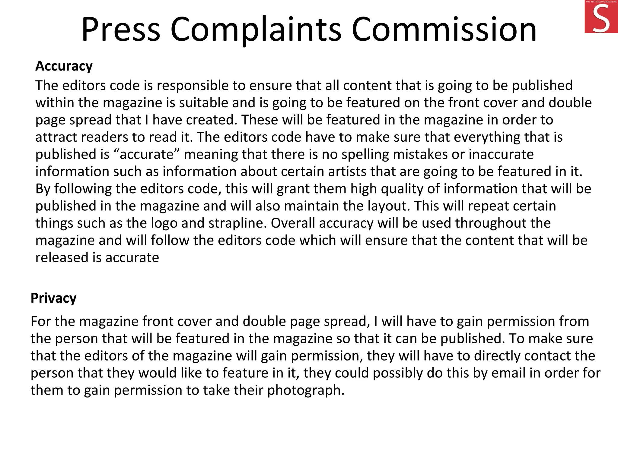 Press Complaints Commission
Accuracy
The editors code is responsible to ensure that all content that is going to be published
within the magazine is suitable and is going to be featured on the front cover and double
page spread that I have created. These will be featured in the magazine in order to
attract readers to read it. The editors code have to make sure that everything that is
published is “accurate” meaning that there is no spelling mistakes or inaccurate
information such as information about certain artists that are going to be featured in it.
By following the editors code, this will grant them high quality of information that will be
published in the magazine and will also maintain the layout. This will repeat certain
things such as the logo and strapline. Overall accuracy will be used throughout the
magazine and will follow the editors code which will ensure that the content that will be
released is accurate
Privacy
For the magazine front cover and double page spread, I will have to gain permission from
the person that will be featured in the magazine so that it can be published. To make sure
that the editors of the magazine will gain permission, they will have to directly contact the
person that they would like to feature in it, they could possibly do this by email in order for
them to gain permission to take their photograph.
 