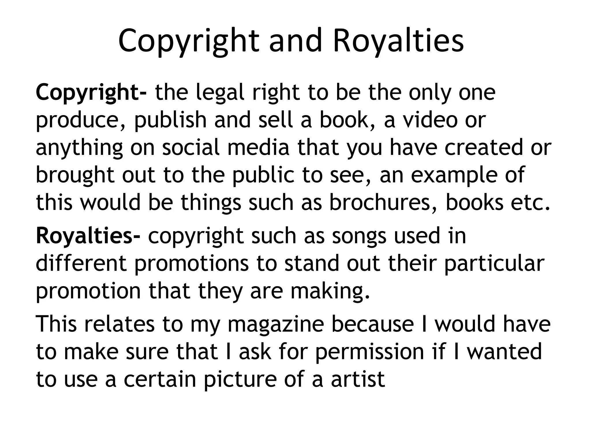 Copyright and Royalties
Copyright- the legal right to be the only one
produce, publish and sell a book, a video or
anything on social media that you have created or
brought out to the public to see, an example of
this would be things such as brochures, books etc.
Royalties- copyright such as songs used in
different promotions to stand out their particular
promotion that they are making.
This relates to my magazine because I would have
to make sure that I ask for permission if I wanted
to use a certain picture of a artist
 