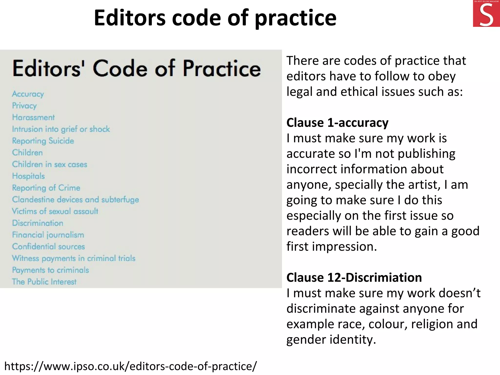 Editors code of practice
https://www.ipso.co.uk/editors-code-of-practice/
There are codes of practice that
editors have to follow to obey
legal and ethical issues such as:
Clause 1-accuracy
I must make sure my work is
accurate so I'm not publishing
incorrect information about
anyone, specially the artist, I am
going to make sure I do this
especially on the first issue so
readers will be able to gain a good
first impression.
Clause 12-Discrimiation
I must make sure my work doesn’t
discriminate against anyone for
example race, colour, religion and
gender identity.
 