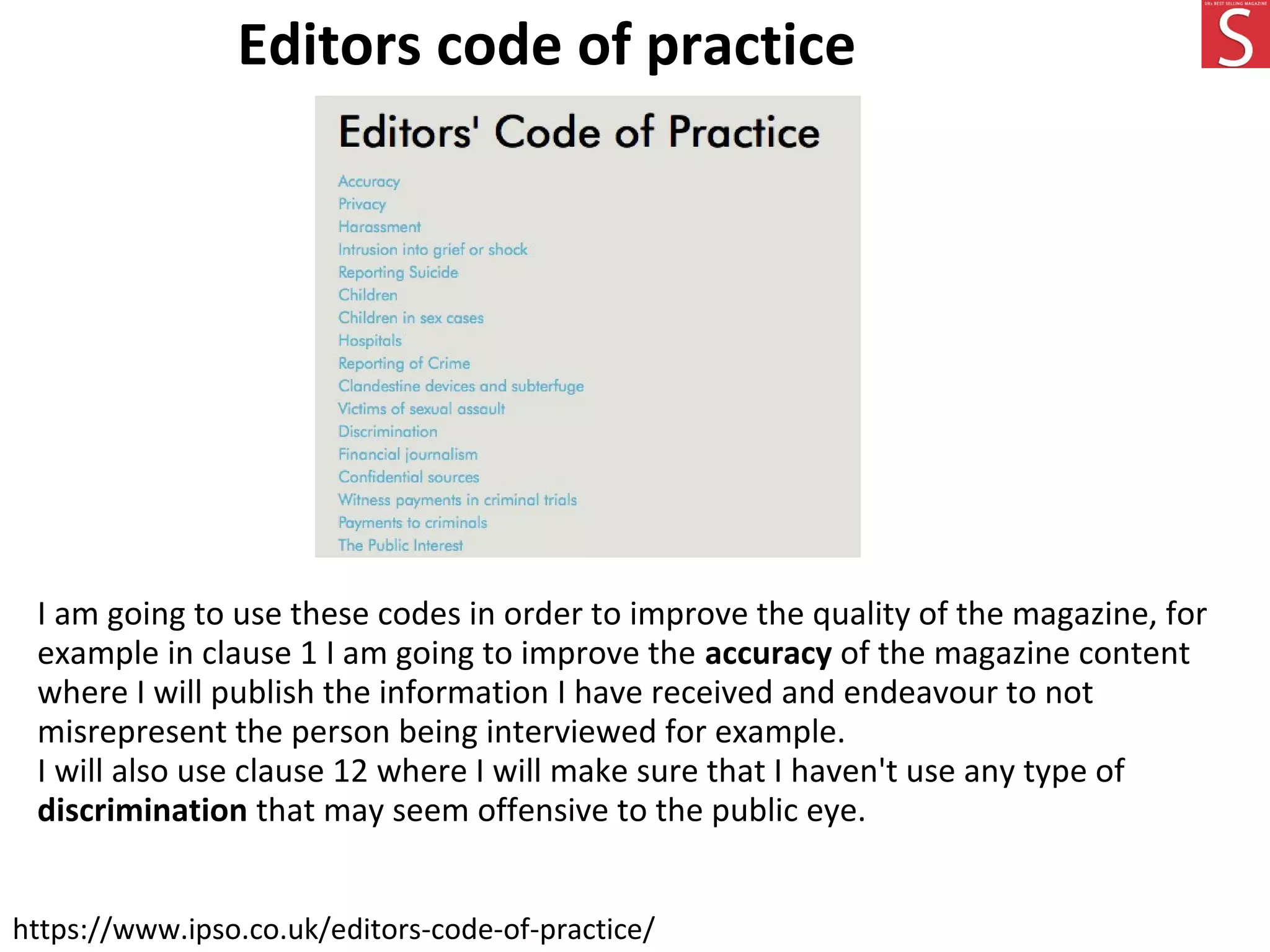 Editors code of practice
https://www.ipso.co.uk/editors-code-of-practice/
I am going to use these codes in order to improve the quality of the magazine, for
example in clause 1 I am going to improve the accuracy of the magazine content
where I will publish the information I have received and endeavour to not
misrepresent the person being interviewed for example.
I will also use clause 12 where I will make sure that I haven't use any type of
discrimination that may seem offensive to the public eye.
 