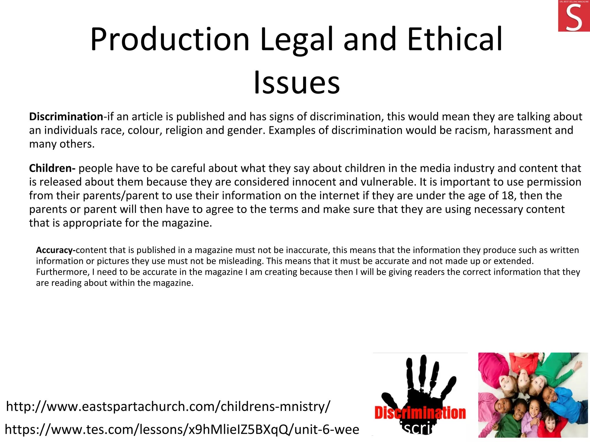 Production Legal and Ethical
Issues
Discrimination-if an article is published and has signs of discrimination, this would mean they are talking about
an individuals race, colour, religion and gender. Examples of discrimination would be racism, harassment and
many others.
Children- people have to be careful about what they say about children in the media industry and content that
is released about them because they are considered innocent and vulnerable. It is important to use permission
from their parents/parent to use their information on the internet if they are under the age of 18, then the
parents or parent will then have to agree to the terms and make sure that they are using necessary content
that is appropriate for the magazine.
Accuracy-content that is published in a magazine must not be inaccurate, this means that the information they produce such as written
information or pictures they use must not be misleading. This means that it must be accurate and not made up or extended.
Furthermore, I need to be accurate in the magazine I am creating because then I will be giving readers the correct information that they
are reading about within the magazine.
https://www.tes.com/lessons/x9hMlieIZ5BXqQ/unit-6-week-5-discrimination
http://www.eastspartachurch.com/childrens-mnistry/
 