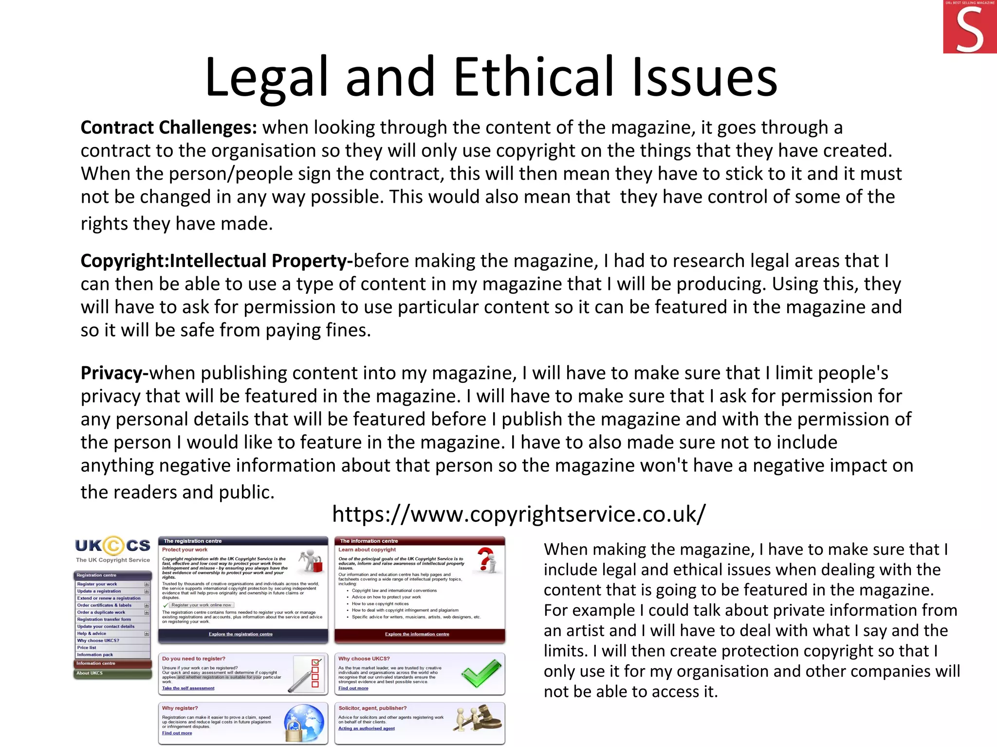 Legal and Ethical Issues
Contract Challenges: when looking through the content of the magazine, it goes through a
contract to the organisation so they will only use copyright on the things that they have created.
When the person/people sign the contract, this will then mean they have to stick to it and it must
not be changed in any way possible. This would also mean that they have control of some of the
rights they have made.
Copyright:Intellectual Property-before making the magazine, I had to research legal areas that I
can then be able to use a type of content in my magazine that I will be producing. Using this, they
will have to ask for permission to use particular content so it can be featured in the magazine and
so it will be safe from paying fines.
Privacy-when publishing content into my magazine, I will have to make sure that I limit people's
privacy that will be featured in the magazine. I will have to make sure that I ask for permission for
any personal details that will be featured before I publish the magazine and with the permission of
the person I would like to feature in the magazine. I have to also made sure not to include
anything negative information about that person so the magazine won't have a negative impact on
the readers and public.
https://www.copyrightservice.co.uk/
When making the magazine, I have to make sure that I
include legal and ethical issues when dealing with the
content that is going to be featured in the magazine.
For example I could talk about private information from
an artist and I will have to deal with what I say and the
limits. I will then create protection copyright so that I
only use it for my organisation and other companies will
not be able to access it.
 