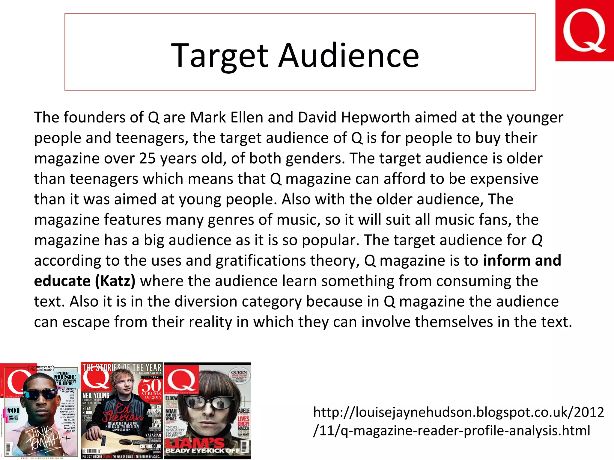 Target Audience
The founders of Q are Mark Ellen and David Hepworth aimed at the younger
people and teenagers, the target audience of Q is for people to buy their
magazine over 25 years old, of both genders. The target audience is older
than teenagers which means that Q magazine can afford to be expensive
than it was aimed at young people. Also with the older audience, The
magazine features many genres of music, so it will suit all music fans, the
magazine has a big audience as it is so popular. The target audience for Q
according to the uses and gratifications theory, Q magazine is to inform and
educate (Katz) where the audience learn something from consuming the
text. Also it is in the diversion category because in Q magazine the audience
can escape from their reality in which they can involve themselves in the text.
http://louisejaynehudson.blogspot.co.uk/2012
/11/q-magazine-reader-profile-analysis.html
 