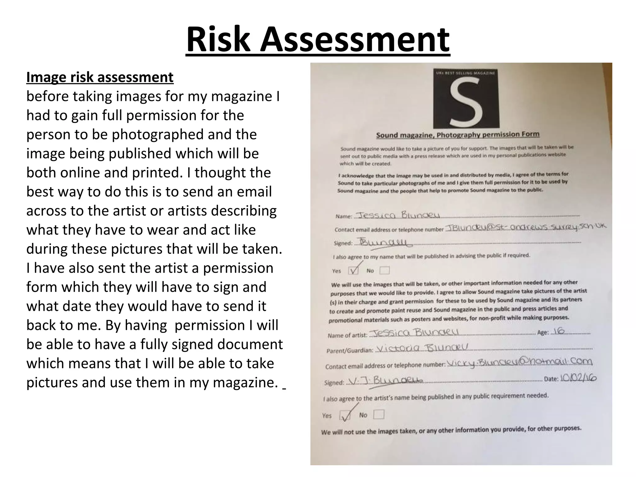 Risk Assessment
Image risk assessment
before taking images for my magazine I
had to gain full permission for the
person to be photographed and the
image being published which will be
both online and printed. I thought the
best way to do this is to send an email
across to the artist or artists describing
what they have to wear and act like
during these pictures that will be taken.
I have also sent the artist a permission
form which they will have to sign and
what date they would have to send it
back to me. By having permission I will
be able to have a fully signed document
which means that I will be able to take
pictures and use them in my magazine.
 