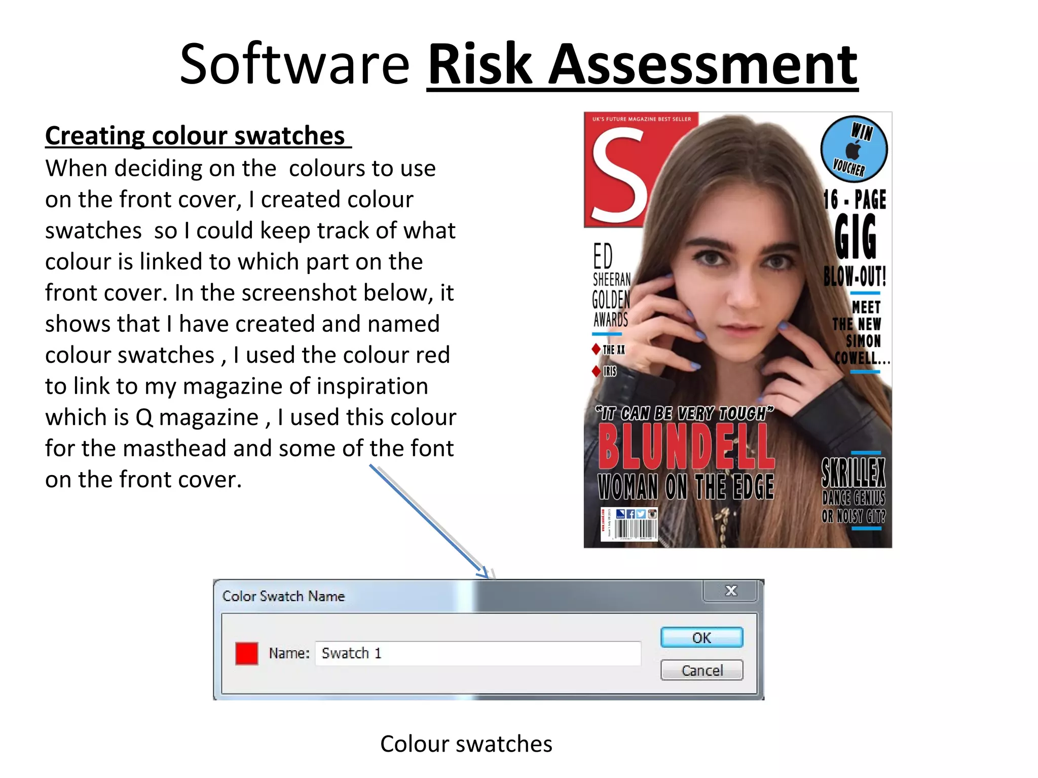 Software Risk Assessment
Creating colour swatches
When deciding on the colours to use
on the front cover, I created colour
swatches so I could keep track of what
colour is linked to which part on the
front cover. In the screenshot below, it
shows that I have created and named
colour swatches , I used the colour red
to link to my magazine of inspiration
which is Q magazine , I used this colour
for the masthead and some of the font
on the front cover.
Colour swatches
 