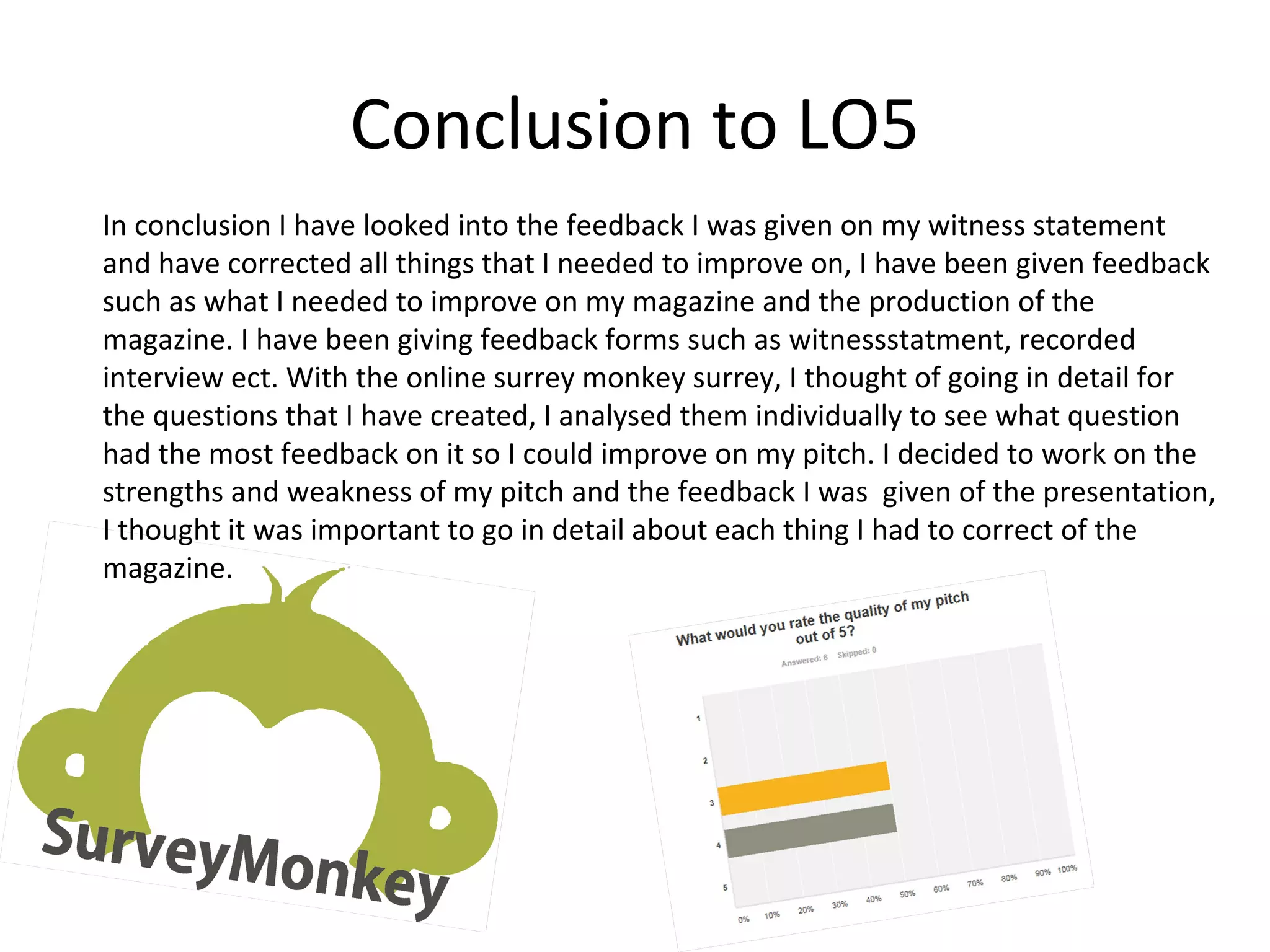 Conclusion to LO5
In conclusion I have looked into the feedback I was given on my witness statement
and have corrected all things that I needed to improve on, I have been given feedback
such as what I needed to improve on my magazine and the production of the
magazine. I have been giving feedback forms such as witnessstatment, recorded
interview ect. With the online surrey monkey surrey, I thought of going in detail for
the questions that I have created, I analysed them individually to see what question
had the most feedback on it so I could improve on my pitch. I decided to work on the
strengths and weakness of my pitch and the feedback I was given of the presentation,
I thought it was important to go in detail about each thing I had to correct of the
magazine.
 