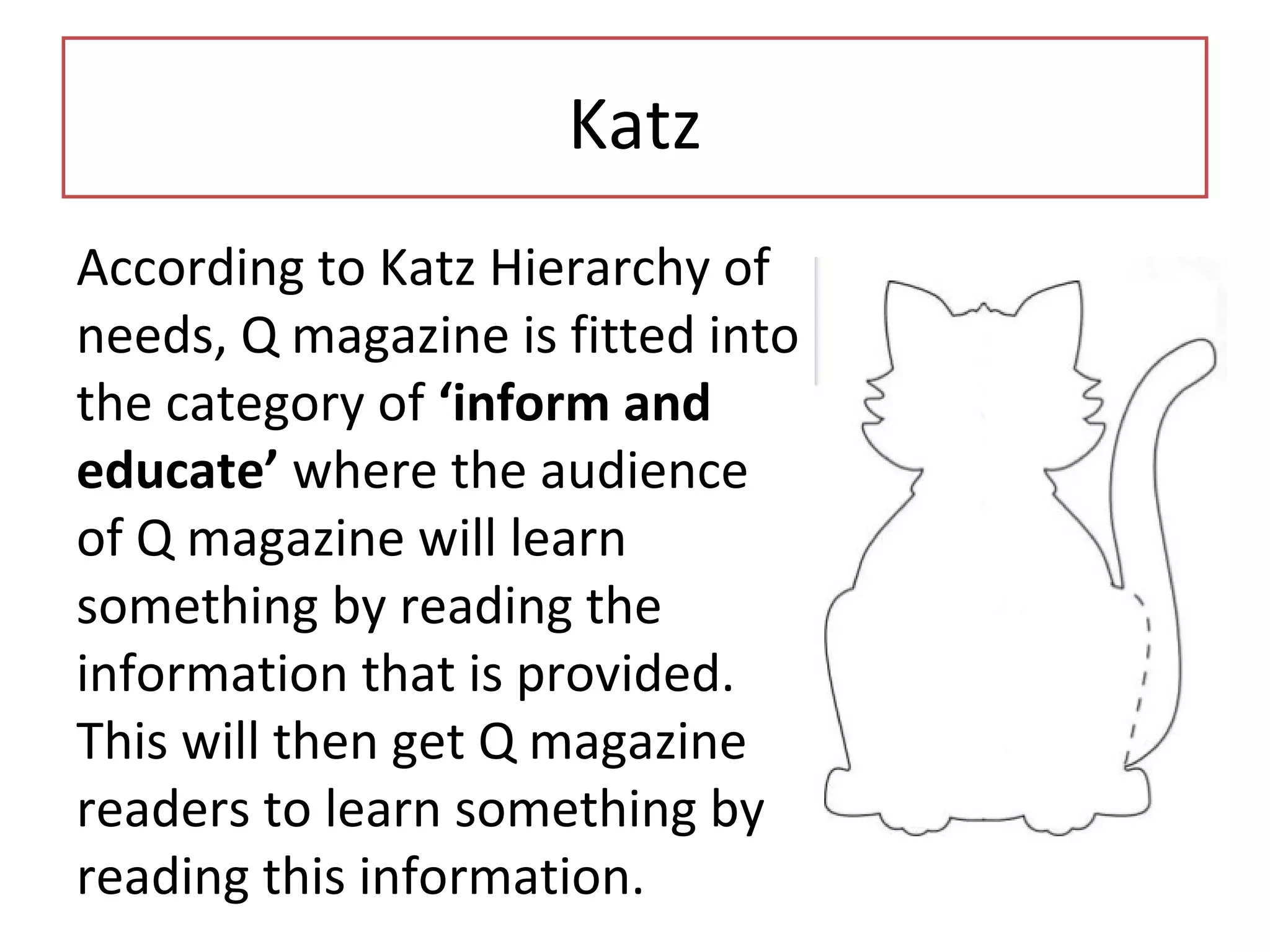 Katz
According to Katz Hierarchy of
needs, Q magazine is fitted into
the category of ‘inform and
educate’ where the audience
of Q magazine will learn
something by reading the
information that is provided.
This will then get Q magazine
readers to learn something by
reading this information.
 