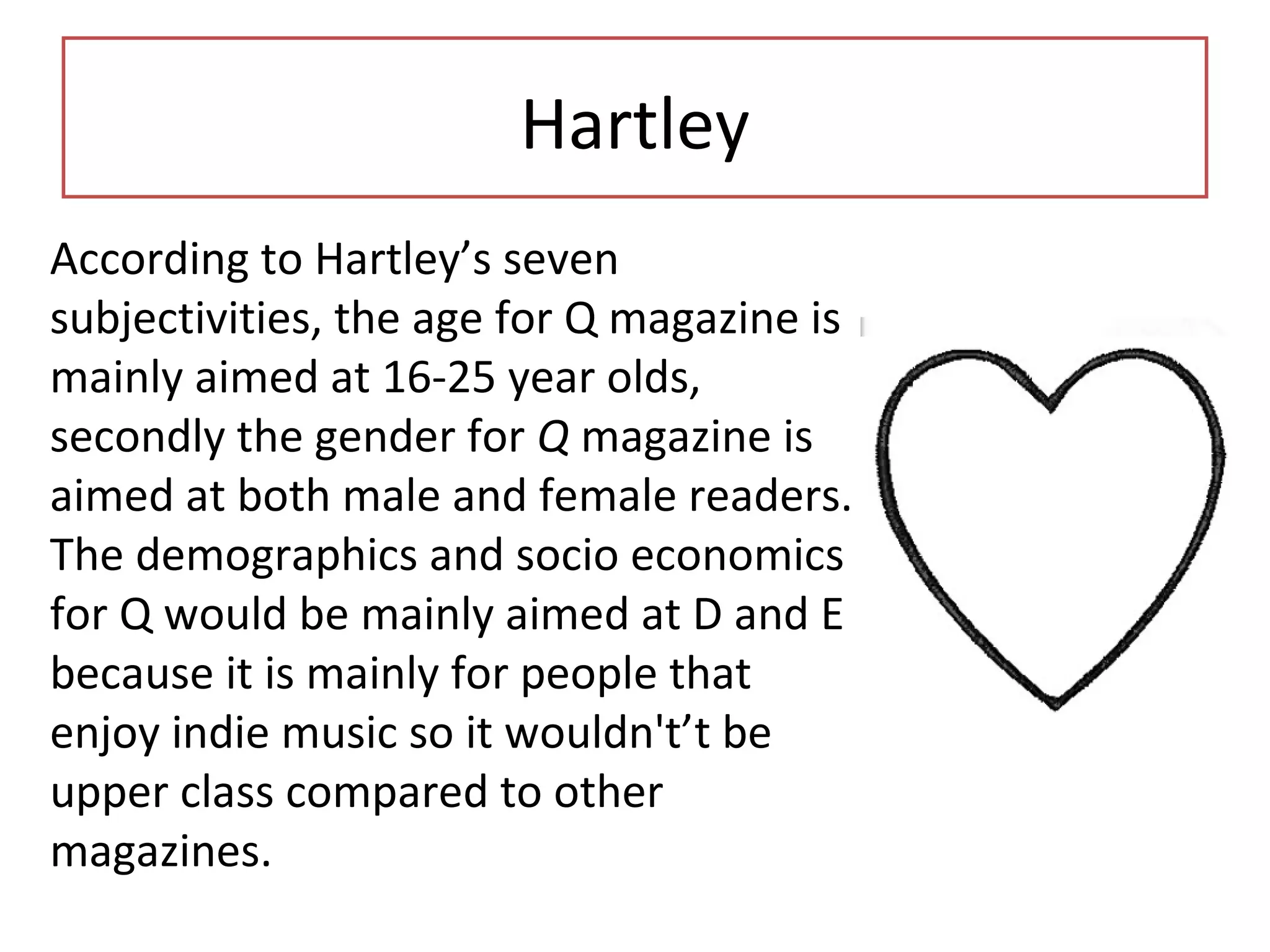 Hartley
According to Hartley’s seven
subjectivities, the age for Q magazine is
mainly aimed at 16-25 year olds,
secondly the gender for Q magazine is
aimed at both male and female readers.
The demographics and socio economics
for Q would be mainly aimed at D and E
because it is mainly for people that
enjoy indie music so it wouldn't’t be
upper class compared to other
magazines.
 