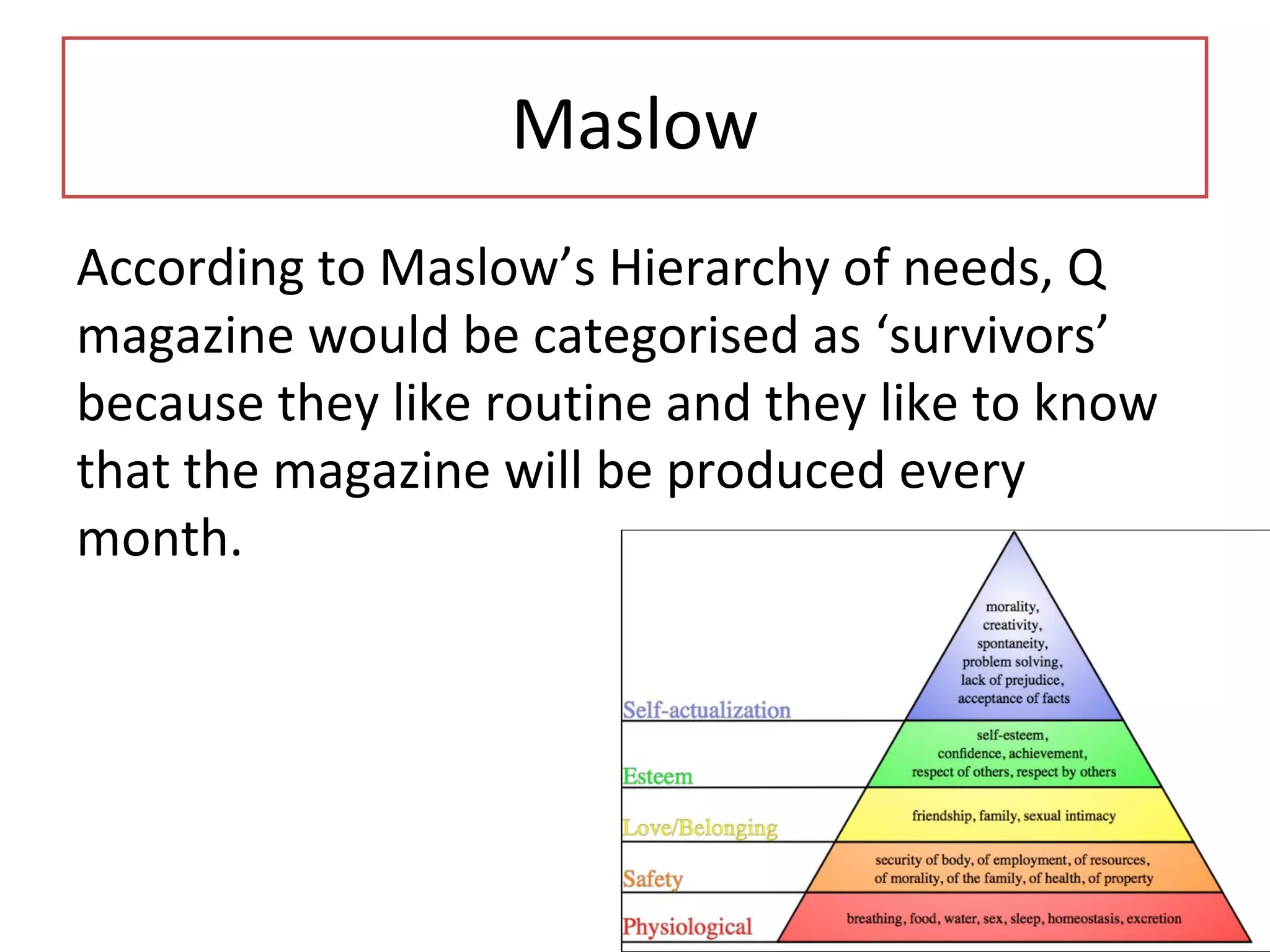 Maslow
According to Maslow’s Hierarchy of needs, Q
magazine would be categorised as ‘survivors’
because they like routine and they like to know
that the magazine will be produced every
month.
 