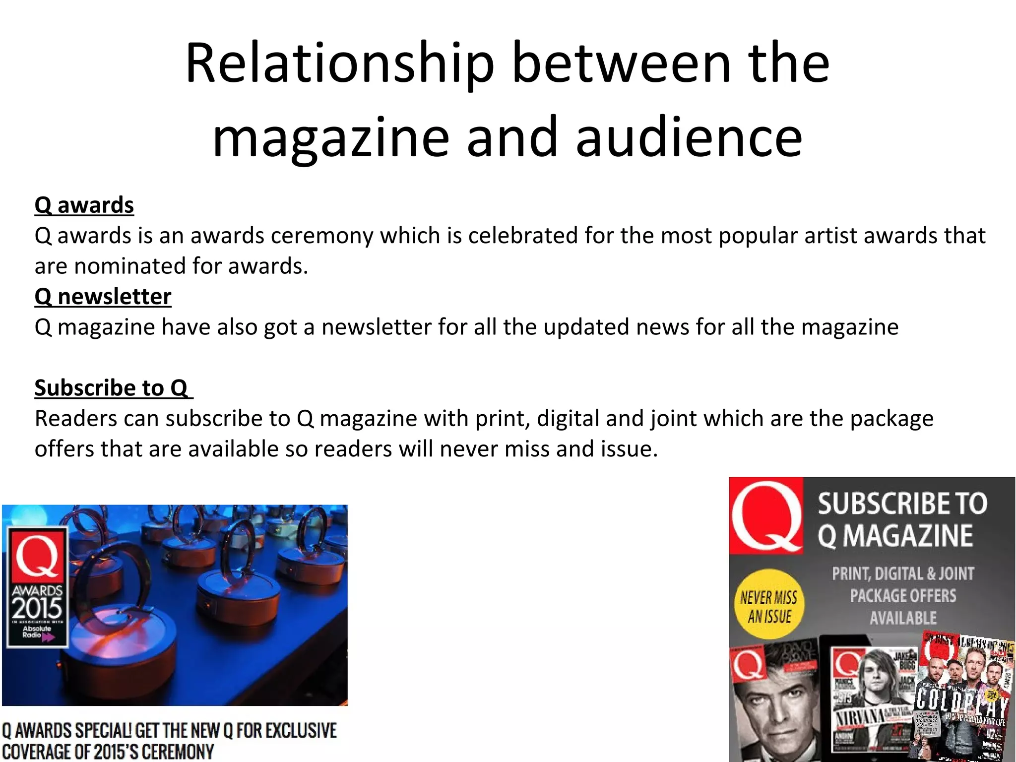 Relationship between the
magazine and audience
Q awards
Q awards is an awards ceremony which is celebrated for the most popular artist awards that
are nominated for awards.
Q newsletter
Q magazine have also got a newsletter for all the updated news for all the magazine
Subscribe to Q
Readers can subscribe to Q magazine with print, digital and joint which are the package
offers that are available so readers will never miss and issue.
 