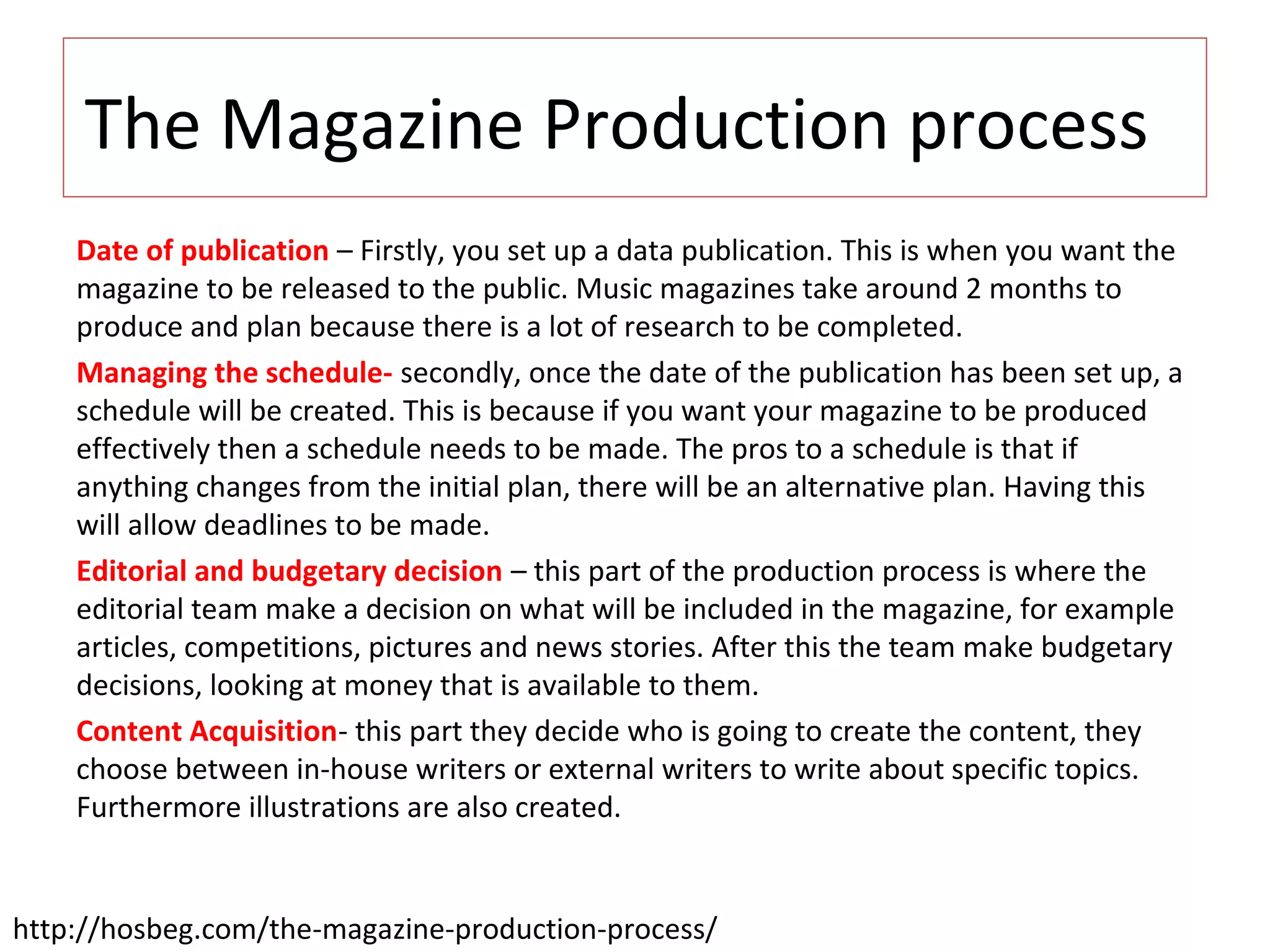 The Magazine Production process
Date of publication – Firstly, you set up a data publication. This is when you want the
magazine to be released to the public. Music magazines take around 2 months to
produce and plan because there is a lot of research to be completed.
Managing the schedule- secondly, once the date of the publication has been set up, a
schedule will be created. This is because if you want your magazine to be produced
effectively then a schedule needs to be made. The pros to a schedule is that if
anything changes from the initial plan, there will be an alternative plan. Having this
will allow deadlines to be made.
Editorial and budgetary decision – this part of the production process is where the
editorial team make a decision on what will be included in the magazine, for example
articles, competitions, pictures and news stories. After this the team make budgetary
decisions, looking at money that is available to them.
Content Acquisition- this part they decide who is going to create the content, they
choose between in-house writers or external writers to write about specific topics.
Furthermore illustrations are also created.
http://hosbeg.com/the-magazine-production-process/
 