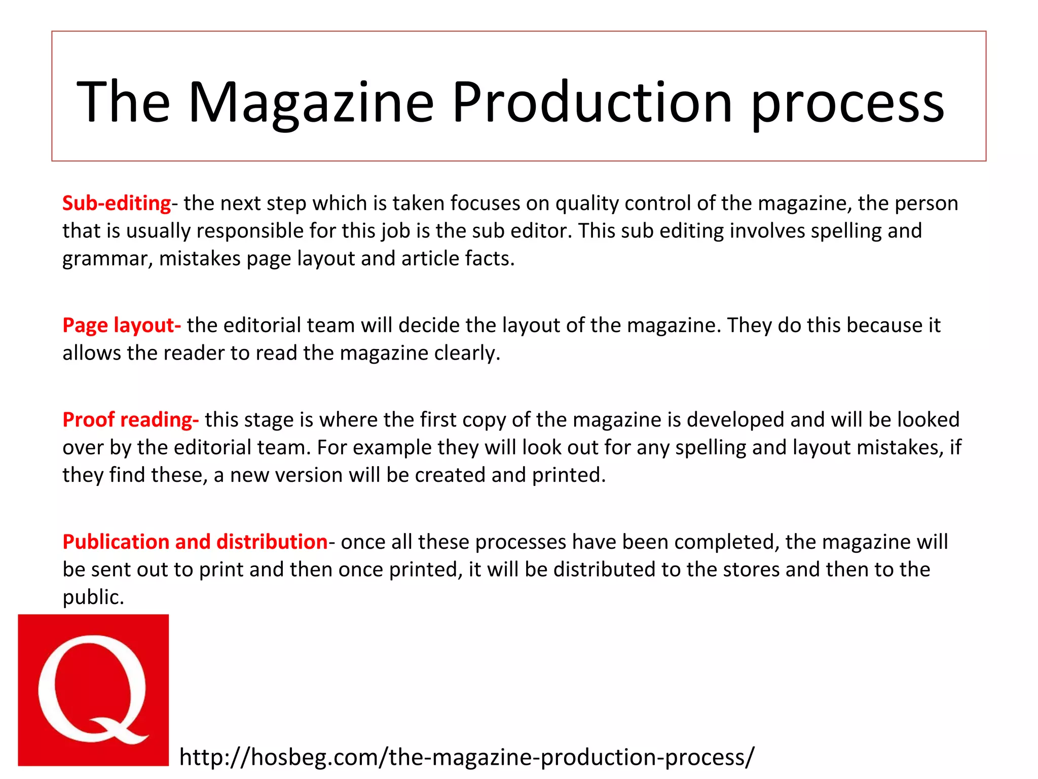 The Magazine Production process
Sub-editing- the next step which is taken focuses on quality control of the magazine, the person
that is usually responsible for this job is the sub editor. This sub editing involves spelling and
grammar, mistakes page layout and article facts.
Page layout- the editorial team will decide the layout of the magazine. They do this because it
allows the reader to read the magazine clearly.
Proof reading- this stage is where the first copy of the magazine is developed and will be looked
over by the editorial team. For example they will look out for any spelling and layout mistakes, if
they find these, a new version will be created and printed.
Publication and distribution- once all these processes have been completed, the magazine will
be sent out to print and then once printed, it will be distributed to the stores and then to the
public.
http://hosbeg.com/the-magazine-production-process/
 