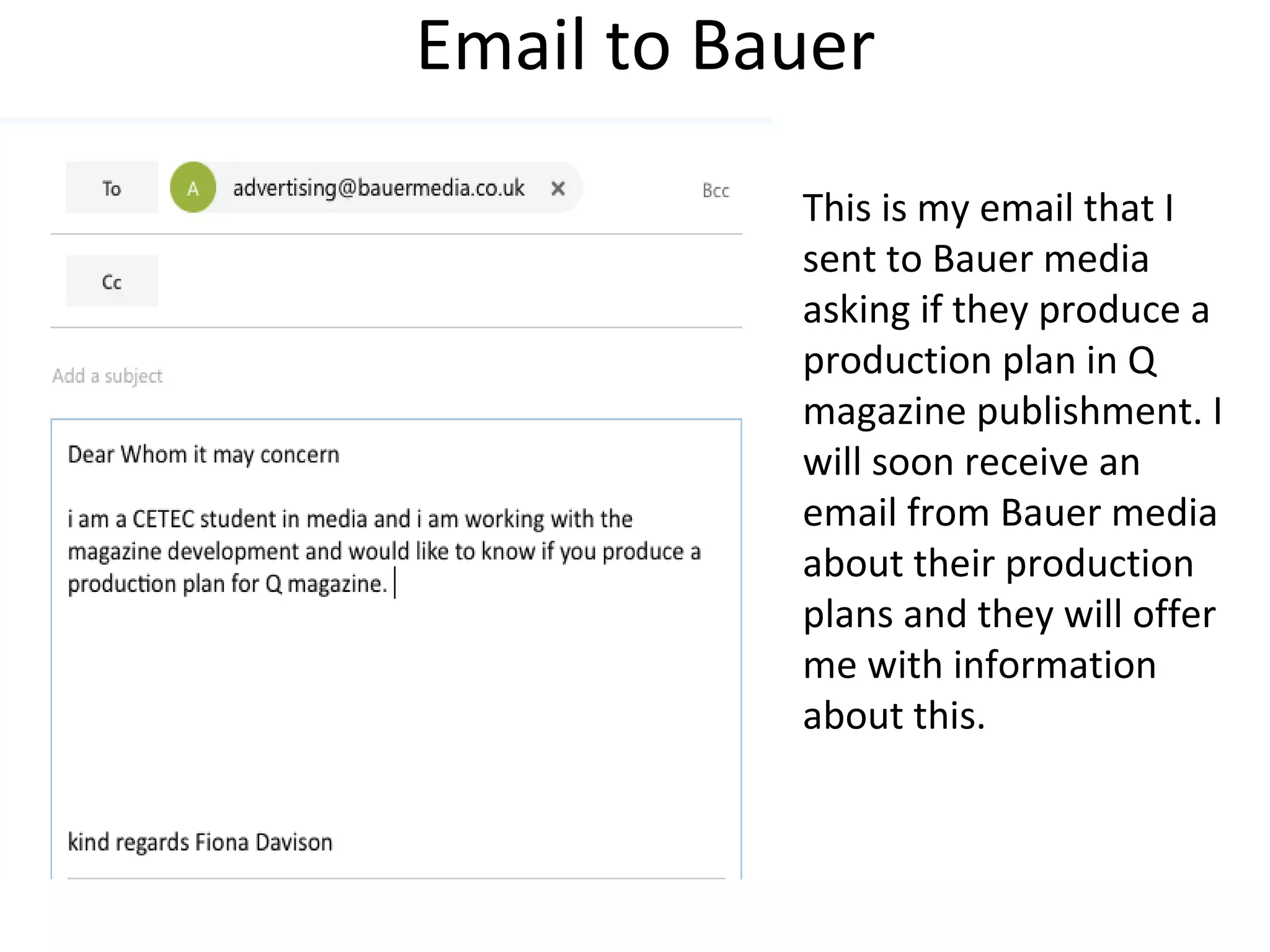 Email to Bauer
This is my email that I
sent to Bauer media
asking if they produce a
production plan in Q
magazine publishment. I
will soon receive an
email from Bauer media
about their production
plans and they will offer
me with information
about this.
 