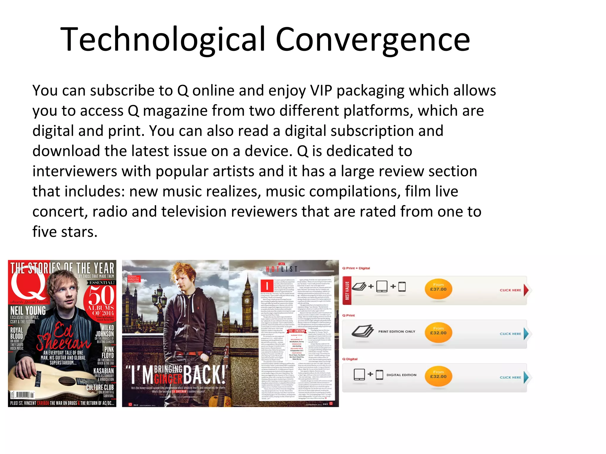 Technological Convergence
You can subscribe to Q online and enjoy VIP packaging which allows
you to access Q magazine from two different platforms, which are
digital and print. You can also read a digital subscription and
download the latest issue on a device. Q is dedicated to
interviewers with popular artists and it has a large review section
that includes: new music realizes, music compilations, film live
concert, radio and television reviewers that are rated from one to
five stars.
 