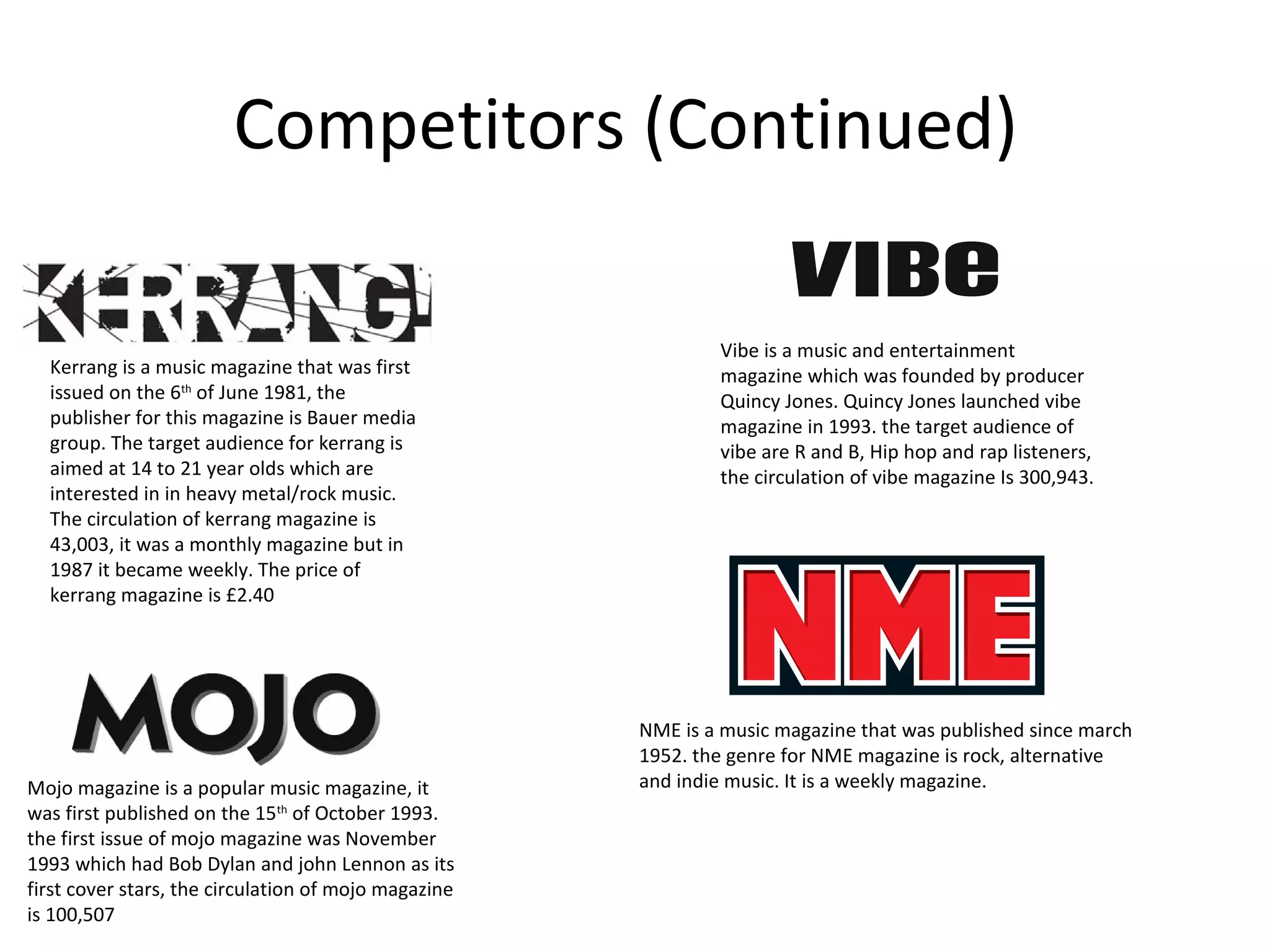 Competitors (Continued)
Kerrang is a music magazine that was first
issued on the 6th
of June 1981, the
publisher for this magazine is Bauer media
group. The target audience for kerrang is
aimed at 14 to 21 year olds which are
interested in in heavy metal/rock music.
The circulation of kerrang magazine is
43,003, it was a monthly magazine but in
1987 it became weekly. The price of
kerrang magazine is £2.40
Mojo magazine is a popular music magazine, it
was first published on the 15th
of October 1993.
the first issue of mojo magazine was November
1993 which had Bob Dylan and john Lennon as its
first cover stars, the circulation of mojo magazine
is 100,507
Vibe is a music and entertainment
magazine which was founded by producer
Quincy Jones. Quincy Jones launched vibe
magazine in 1993. the target audience of
vibe are R and B, Hip hop and rap listeners,
the circulation of vibe magazine Is 300,943.
NME is a music magazine that was published since march
1952. the genre for NME magazine is rock, alternative
and indie music. It is a weekly magazine.
 