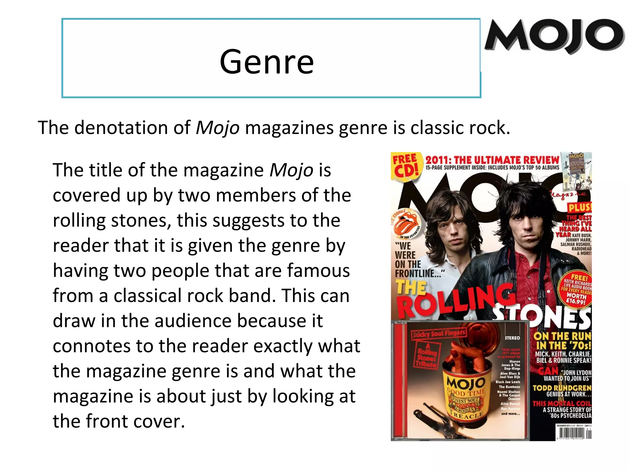 Genre
The denotation of Mojo magazines genre is classic rock.
The title of the magazine Mojo is
covered up by two members of the
rolling stones, this suggests to the
reader that it is given the genre by
having two people that are famous
from a classical rock band. This can
draw in the audience because it
connotes to the reader exactly what
the magazine genre is and what the
magazine is about just by looking at
the front cover.
 