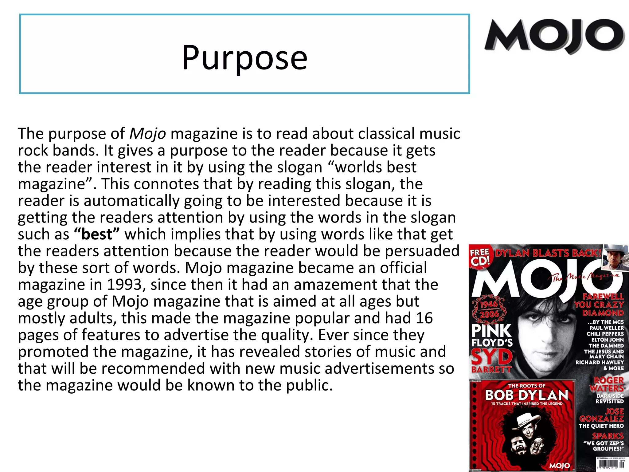 Purpose
The purpose of Mojo magazine is to read about classical music
rock bands. It gives a purpose to the reader because it gets
the reader interest in it by using the slogan “worlds best
magazine”. This connotes that by reading this slogan, the
reader is automatically going to be interested because it is
getting the readers attention by using the words in the slogan
such as “best” which implies that by using words like that get
the readers attention because the reader would be persuaded
by these sort of words. Mojo magazine became an official
magazine in 1993, since then it had an amazement that the
age group of Mojo magazine that is aimed at all ages but
mostly adults, this made the magazine popular and had 16
pages of features to advertise the quality. Ever since they
promoted the magazine, it has revealed stories of music and
that will be recommended with new music advertisements so
the magazine would be known to the public.
 