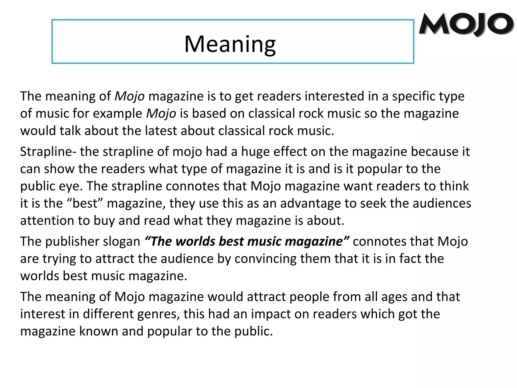 Meaning
The meaning of Mojo magazine is to get readers interested in a specific type
of music for example Mojo is based on classical rock music so the magazine
would talk about the latest about classical rock music.
Strapline- the strapline of mojo had a huge effect on the magazine because it
can show the readers what type of magazine it is and is it popular to the
public eye. The strapline connotes that Mojo magazine want readers to think
it is the “best” magazine, they use this as an advantage to seek the audiences
attention to buy and read what they magazine is about.
The publisher slogan “The worlds best music magazine” connotes that Mojo
are trying to attract the audience by convincing them that it is in fact the
worlds best music magazine.
The meaning of Mojo magazine would attract people from all ages and that
interest in different genres, this had an impact on readers which got the
magazine known and popular to the public.
 