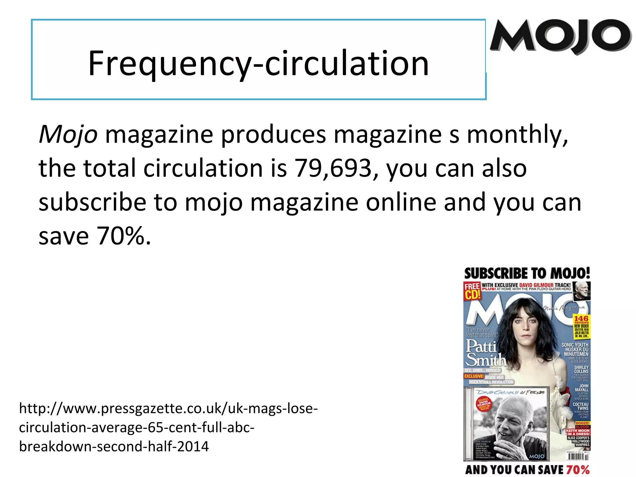 Frequency-circulation
Mojo magazine produces magazine s monthly,
the total circulation is 79,693, you can also
subscribe to mojo magazine online and you can
save 70%.
http://www.pressgazette.co.uk/uk-mags-lose-
circulation-average-65-cent-full-abc-
breakdown-second-half-2014
 
