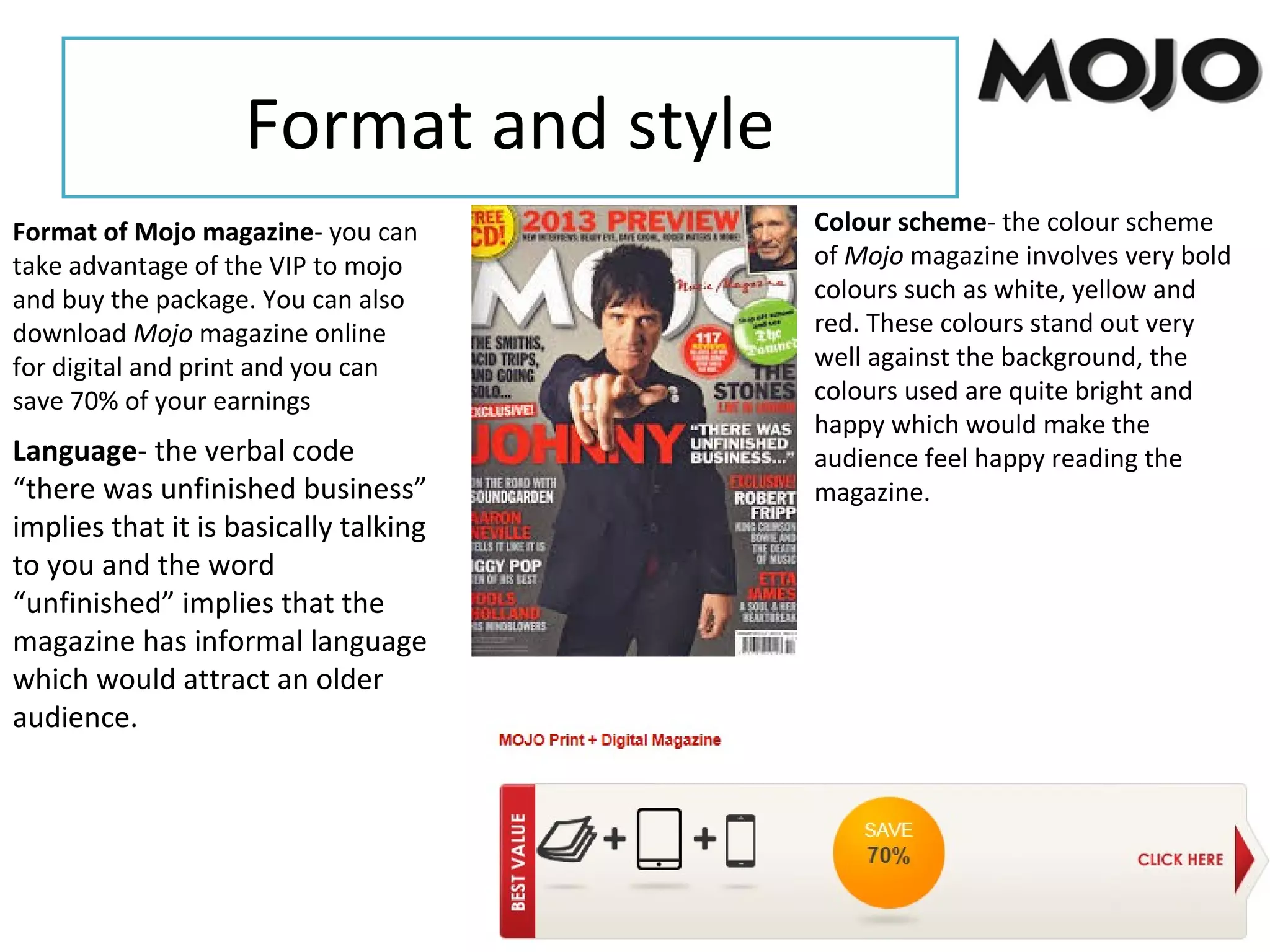 Format and style
Format of Mojo magazine- you can
take advantage of the VIP to mojo
and buy the package. You can also
download Mojo magazine online
for digital and print and you can
save 70% of your earnings
Colour scheme- the colour scheme
of Mojo magazine involves very bold
colours such as white, yellow and
red. These colours stand out very
well against the background, the
colours used are quite bright and
happy which would make the
audience feel happy reading the
magazine.
Language- the verbal code
“there was unfinished business”
implies that it is basically talking
to you and the word
“unfinished” implies that the
magazine has informal language
which would attract an older
audience.
 