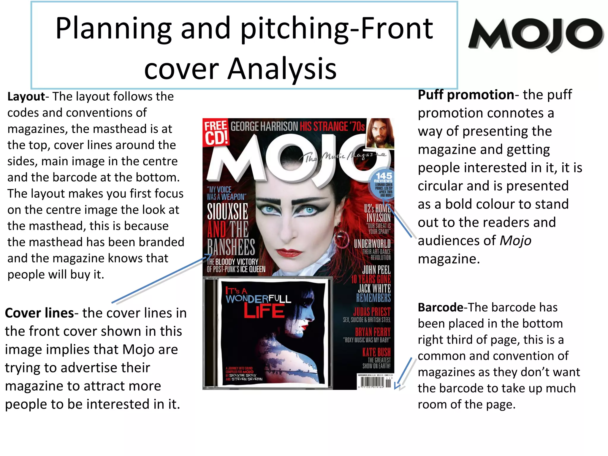 Planning and pitching-Front
cover Analysis
Layout- The layout follows the
codes and conventions of
magazines, the masthead is at
the top, cover lines around the
sides, main image in the centre
and the barcode at the bottom.
The layout makes you first focus
on the centre image the look at
the masthead, this is because
the masthead has been branded
and the magazine knows that
people will buy it.
Barcode-The barcode has
been placed in the bottom
right third of page, this is a
common and convention of
magazines as they don’t want
the barcode to take up much
room of the page.
Cover lines- the cover lines in
the front cover shown in this
image implies that Mojo are
trying to advertise their
magazine to attract more
people to be interested in it.
Puff promotion- the puff
promotion connotes a
way of presenting the
magazine and getting
people interested in it, it is
circular and is presented
as a bold colour to stand
out to the readers and
audiences of Mojo
magazine.
 