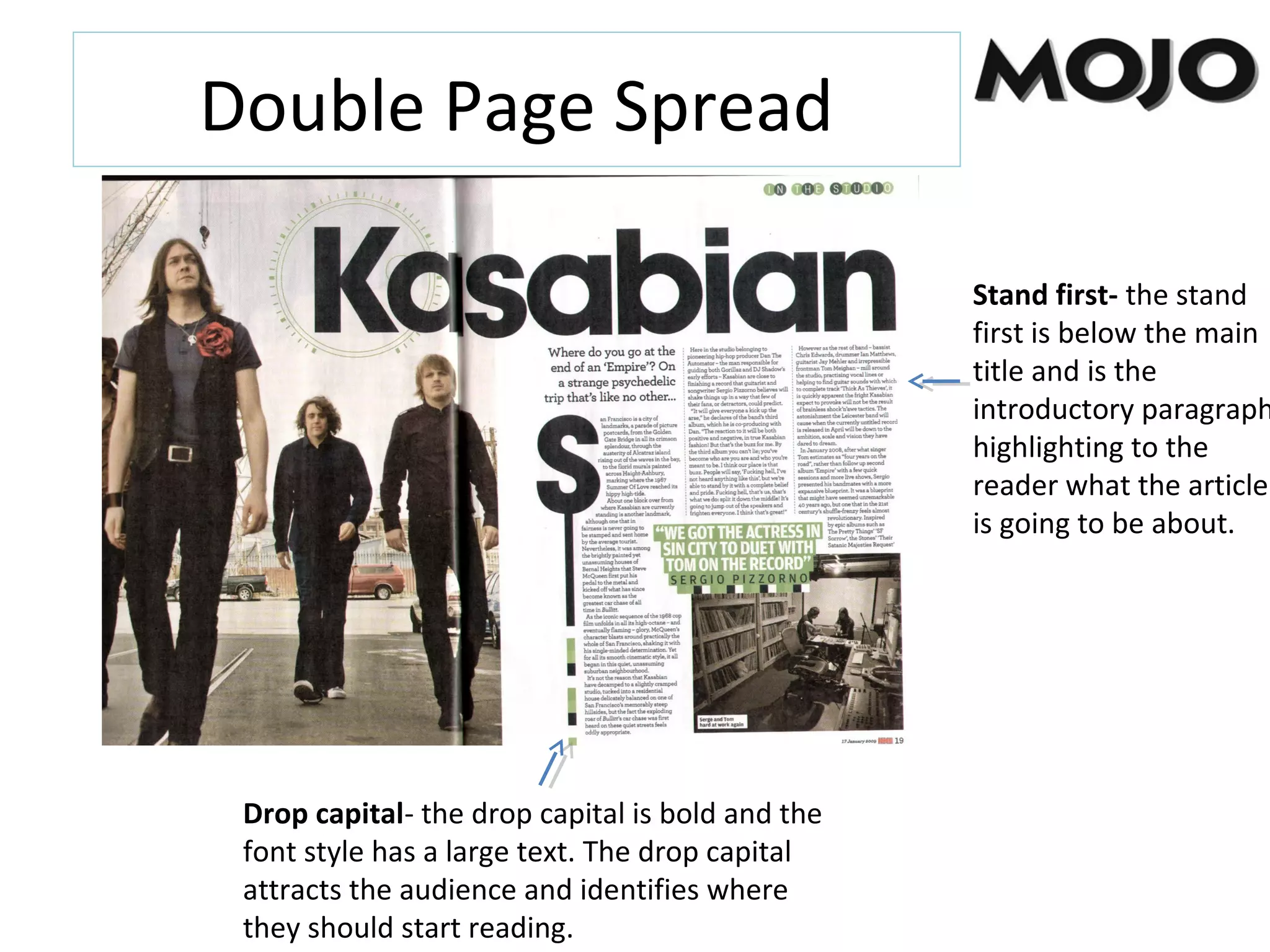 Stand first- the stand
first is below the main
title and is the
introductory paragraph
highlighting to the
reader what the article
is going to be about.
Drop capital- the drop capital is bold and the
font style has a large text. The drop capital
attracts the audience and identifies where
they should start reading.
Double Page Spread
 