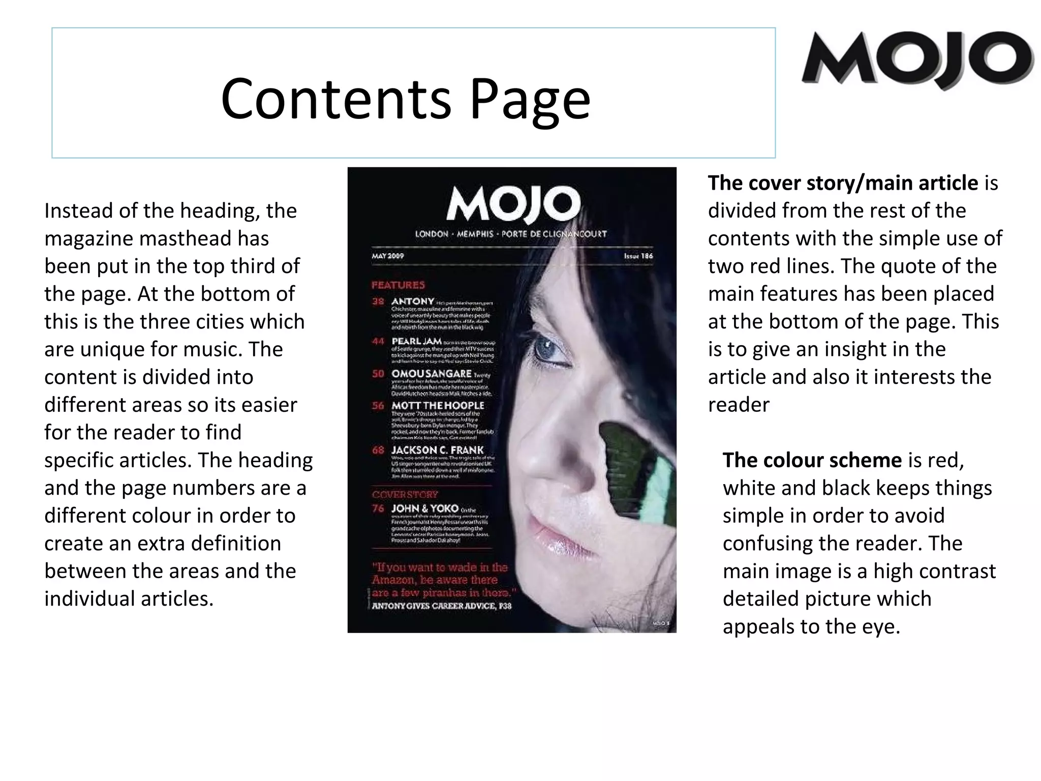 Contents Page
Instead of the heading, the
magazine masthead has
been put in the top third of
the page. At the bottom of
this is the three cities which
are unique for music. The
content is divided into
different areas so its easier
for the reader to find
specific articles. The heading
and the page numbers are a
different colour in order to
create an extra definition
between the areas and the
individual articles.
The cover story/main article is
divided from the rest of the
contents with the simple use of
two red lines. The quote of the
main features has been placed
at the bottom of the page. This
is to give an insight in the
article and also it interests the
reader
The colour scheme is red,
white and black keeps things
simple in order to avoid
confusing the reader. The
main image is a high contrast
detailed picture which
appeals to the eye.
 