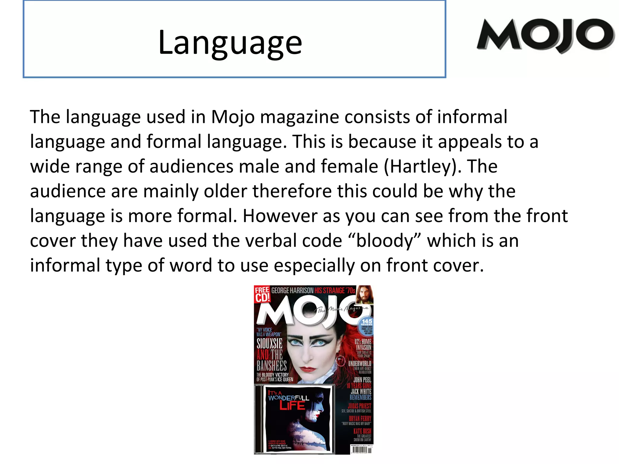 Language
The language used in Mojo magazine consists of informal
language and formal language. This is because it appeals to a
wide range of audiences male and female (Hartley). The
audience are mainly older therefore this could be why the
language is more formal. However as you can see from the front
cover they have used the verbal code “bloody” which is an
informal type of word to use especially on front cover.
 