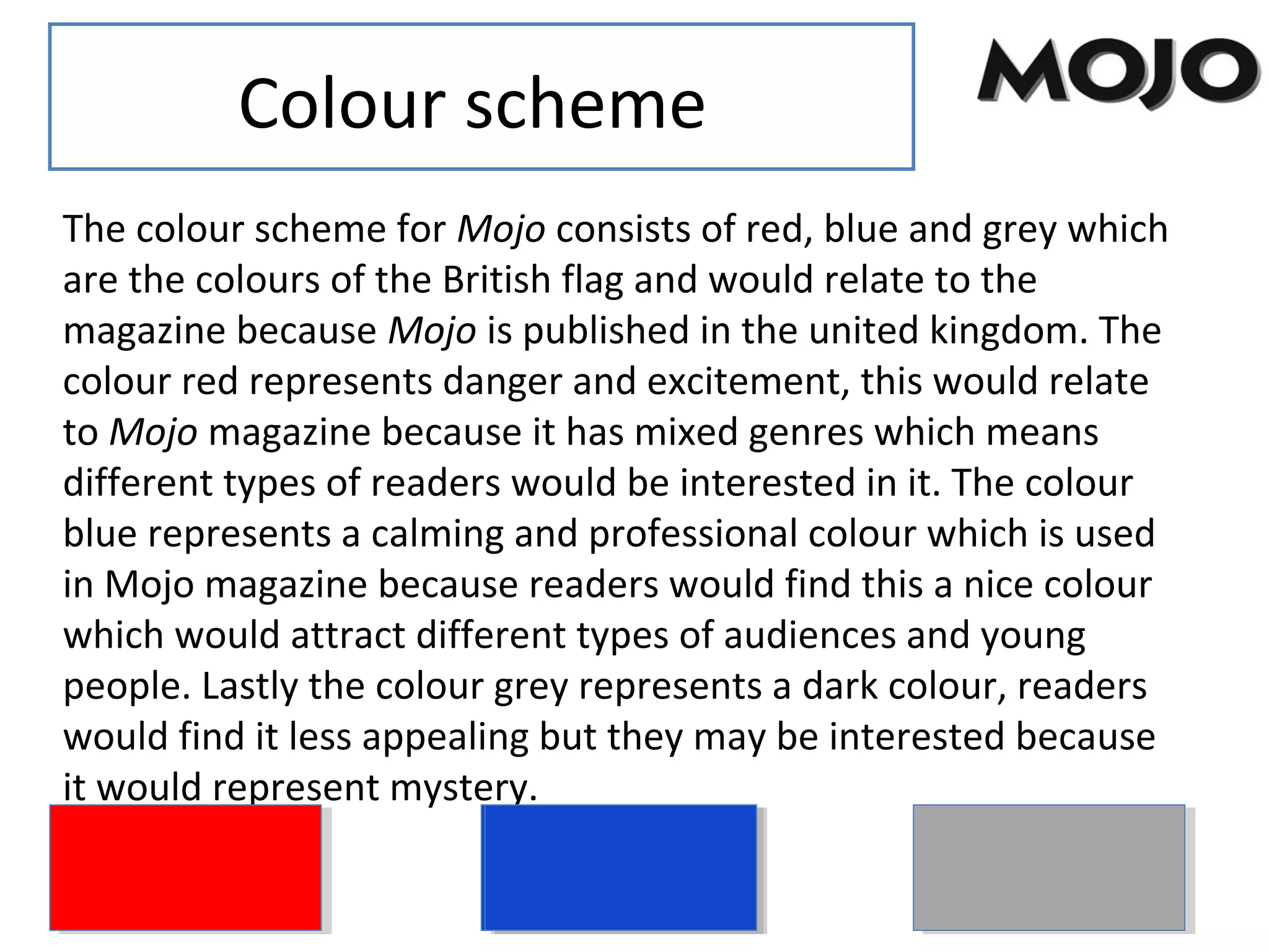 Colour scheme
The colour scheme for Mojo consists of red, blue and grey which
are the colours of the British flag and would relate to the
magazine because Mojo is published in the united kingdom. The
colour red represents danger and excitement, this would relate
to Mojo magazine because it has mixed genres which means
different types of readers would be interested in it. The colour
blue represents a calming and professional colour which is used
in Mojo magazine because readers would find this a nice colour
which would attract different types of audiences and young
people. Lastly the colour grey represents a dark colour, readers
would find it less appealing but they may be interested because
it would represent mystery.
 