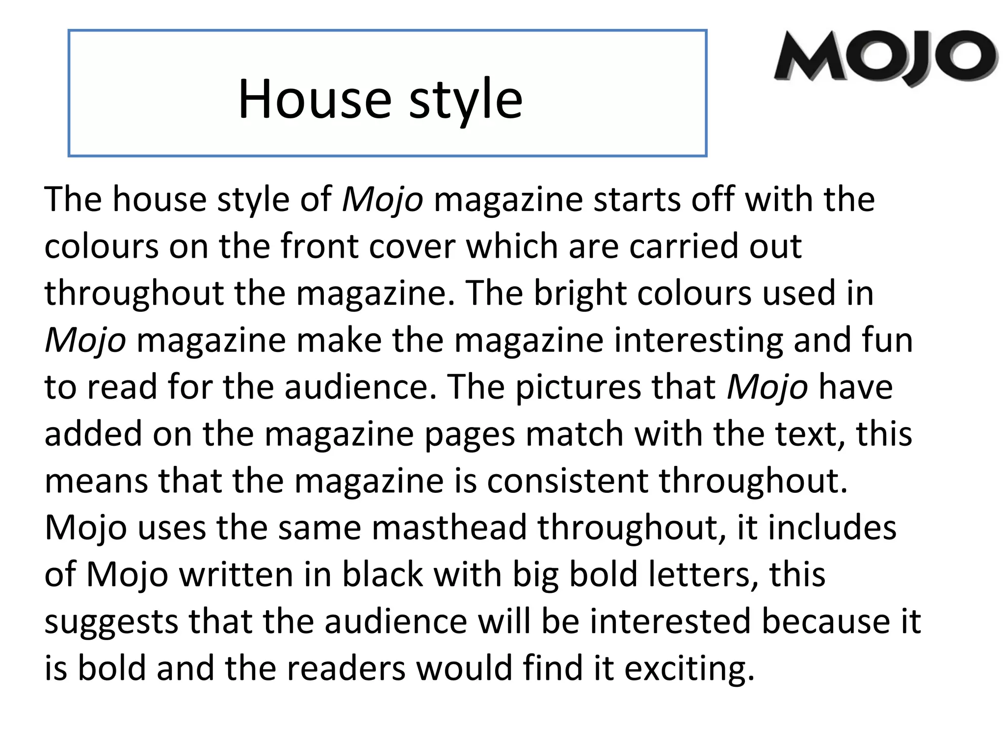 House style
The house style of Mojo magazine starts off with the
colours on the front cover which are carried out
throughout the magazine. The bright colours used in
Mojo magazine make the magazine interesting and fun
to read for the audience. The pictures that Mojo have
added on the magazine pages match with the text, this
means that the magazine is consistent throughout.
Mojo uses the same masthead throughout, it includes
of Mojo written in black with big bold letters, this
suggests that the audience will be interested because it
is bold and the readers would find it exciting.
 