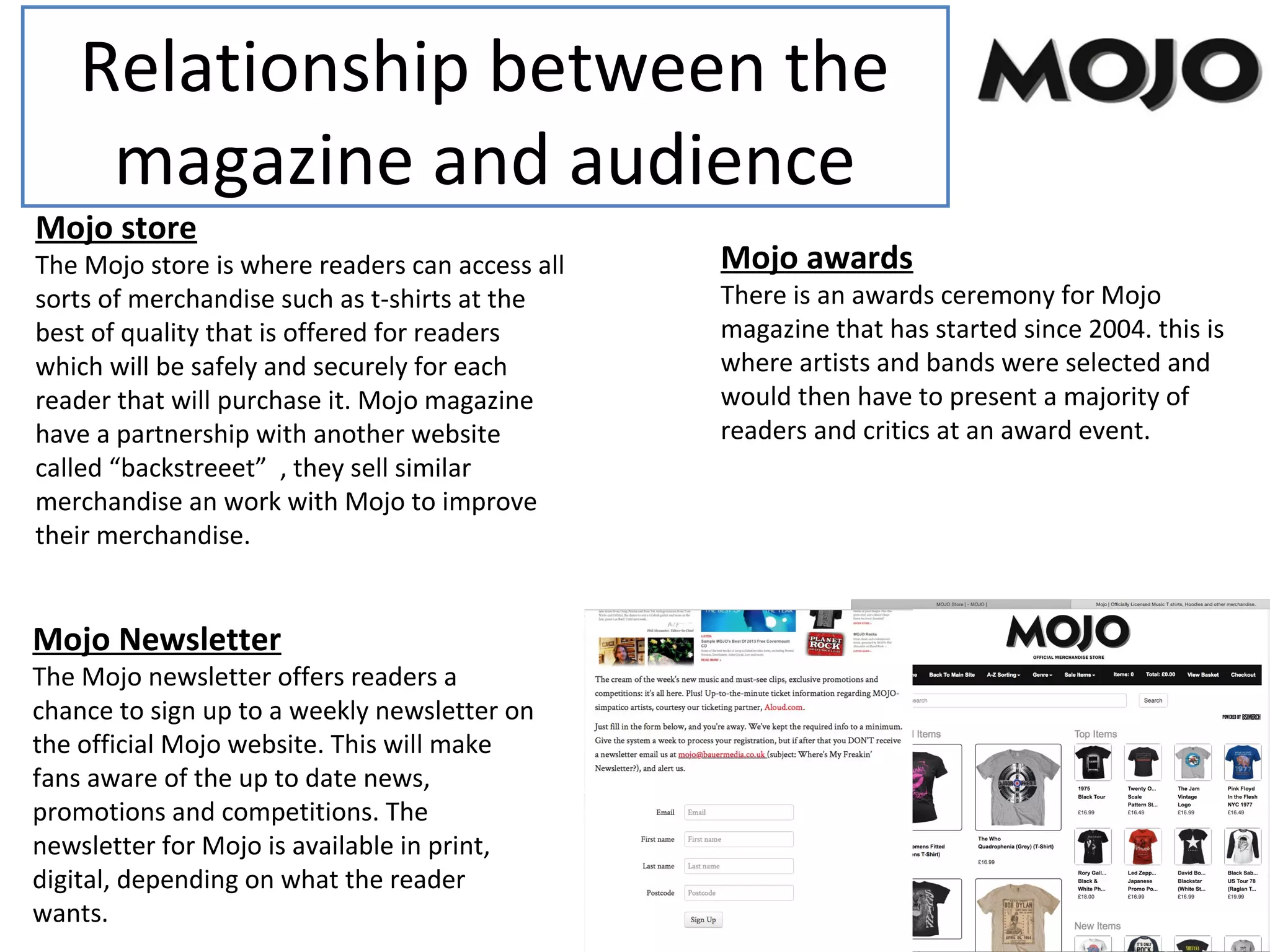 Relationship between the
magazine and audience
Mojo store
The Mojo store is where readers can access all
sorts of merchandise such as t-shirts at the
best of quality that is offered for readers
which will be safely and securely for each
reader that will purchase it. Mojo magazine
have a partnership with another website
called “backstreeet” , they sell similar
merchandise an work with Mojo to improve
their merchandise.
Mojo awards
There is an awards ceremony for Mojo
magazine that has started since 2004. this is
where artists and bands were selected and
would then have to present a majority of
readers and critics at an award event.
Mojo Newsletter
The Mojo newsletter offers readers a
chance to sign up to a weekly newsletter on
the official Mojo website. This will make
fans aware of the up to date news,
promotions and competitions. The
newsletter for Mojo is available in print,
digital, depending on what the reader
wants.
 