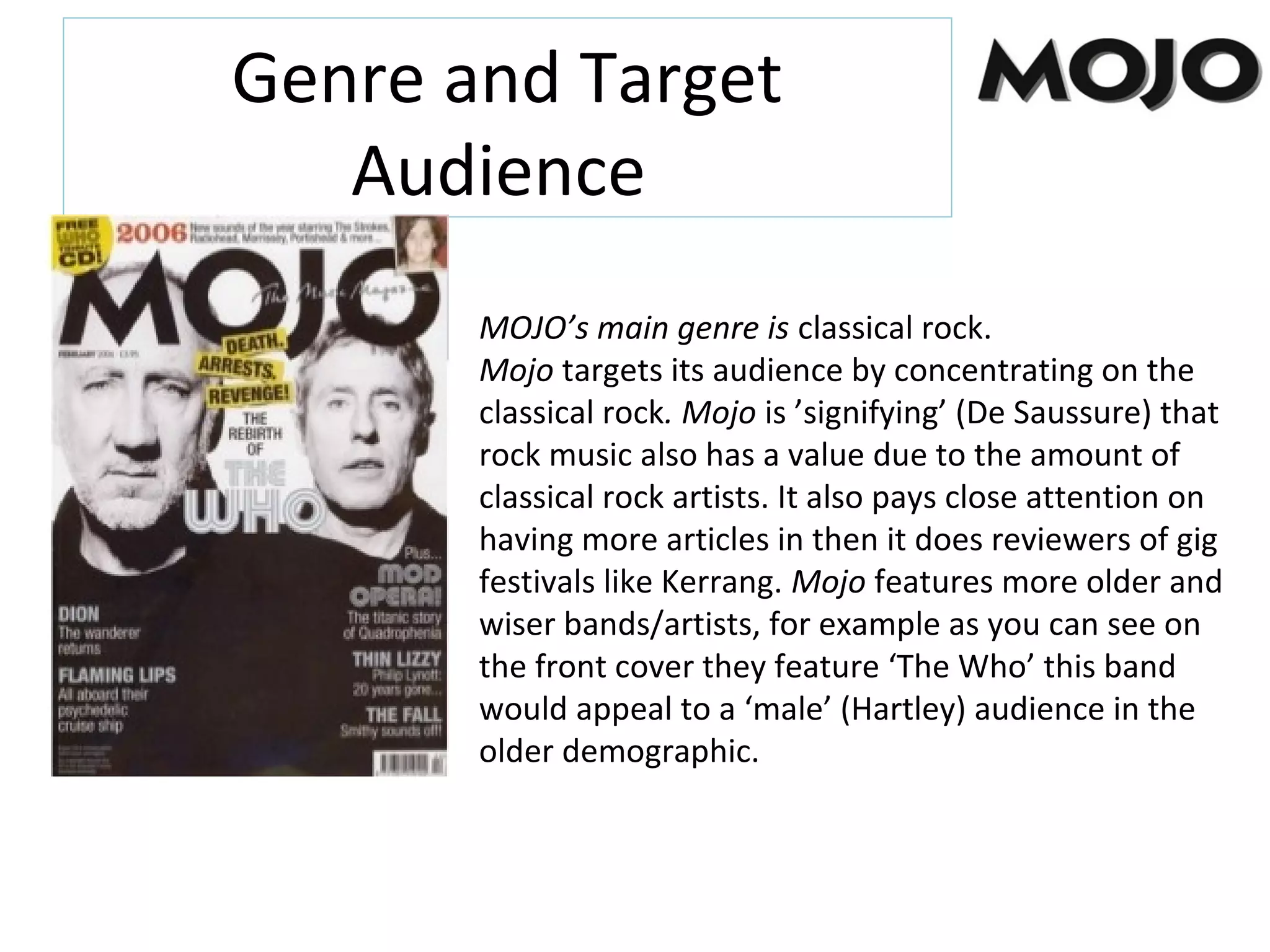 Genre and Target
Audience
MOJO’s main genre is classical rock.
Mojo targets its audience by concentrating on the
classical rock. Mojo is ’signifying’ (De Saussure) that
rock music also has a value due to the amount of
classical rock artists. It also pays close attention on
having more articles in then it does reviewers of gig
festivals like Kerrang. Mojo features more older and
wiser bands/artists, for example as you can see on
the front cover they feature ‘The Who’ this band
would appeal to a ‘male’ (Hartley) audience in the
older demographic.
 