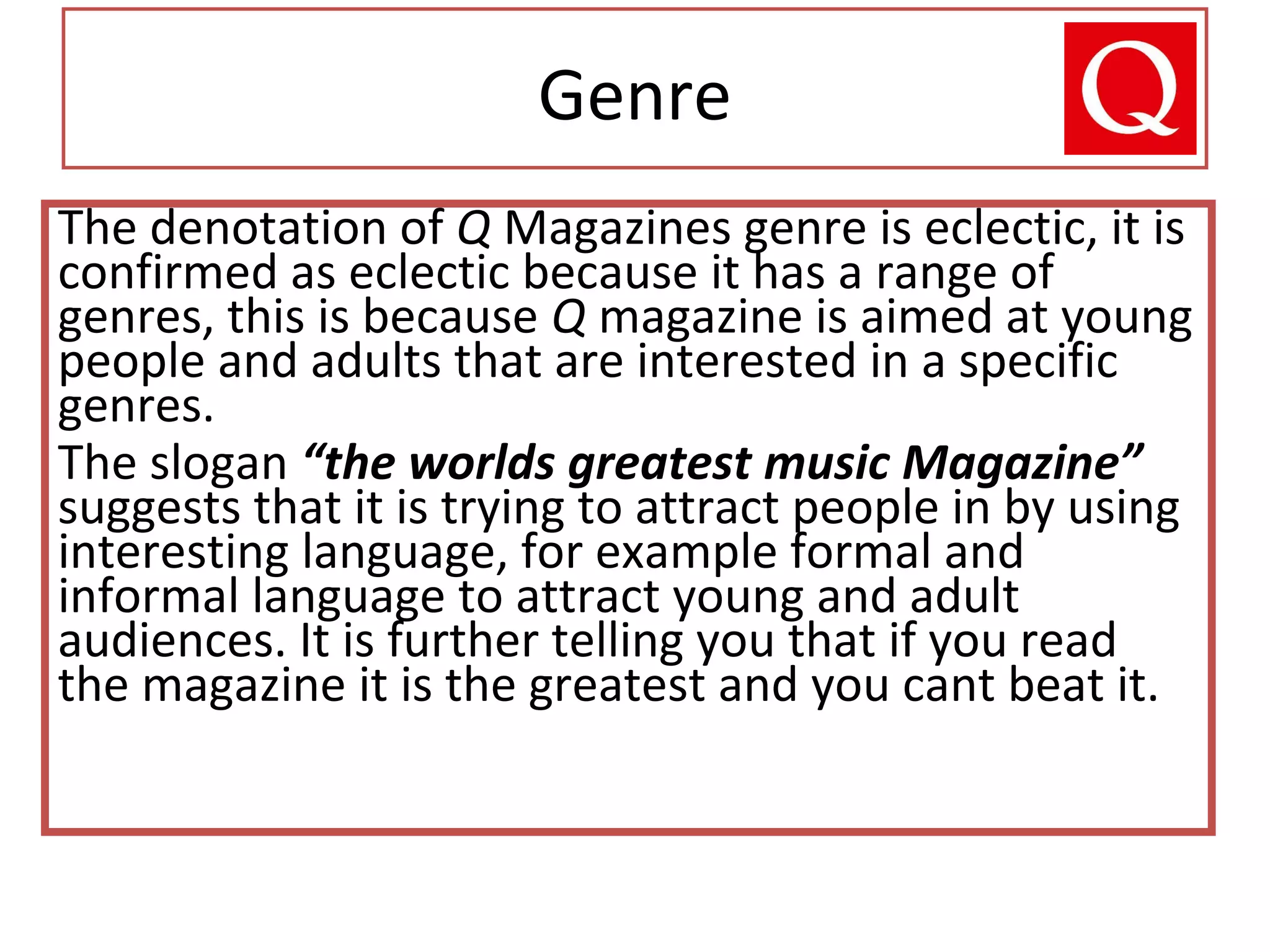 Genre
The denotation of Q Magazines genre is eclectic, it is
confirmed as eclectic because it has a range of
genres, this is because Q magazine is aimed at young
people and adults that are interested in a specific
genres.
The slogan “the worlds greatest music Magazine”
suggests that it is trying to attract people in by using
interesting language, for example formal and
informal language to attract young and adult
audiences. It is further telling you that if you read
the magazine it is the greatest and you cant beat it.
 