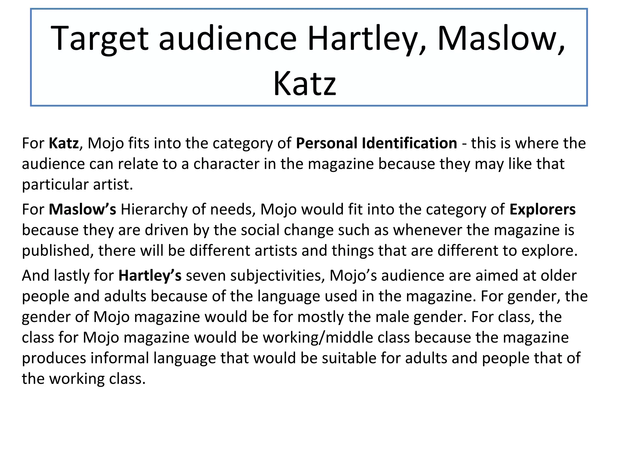 Target audience Hartley, Maslow,
Katz
For Katz, Mojo fits into the category of Personal Identification - this is where the
audience can relate to a character in the magazine because they may like that
particular artist.
For Maslow’s Hierarchy of needs, Mojo would fit into the category of Explorers
because they are driven by the social change such as whenever the magazine is
published, there will be different artists and things that are different to explore.
And lastly for Hartley’s seven subjectivities, Mojo’s audience are aimed at older
people and adults because of the language used in the magazine. For gender, the
gender of Mojo magazine would be for mostly the male gender. For class, the
class for Mojo magazine would be working/middle class because the magazine
produces informal language that would be suitable for adults and people that of
the working class.
 