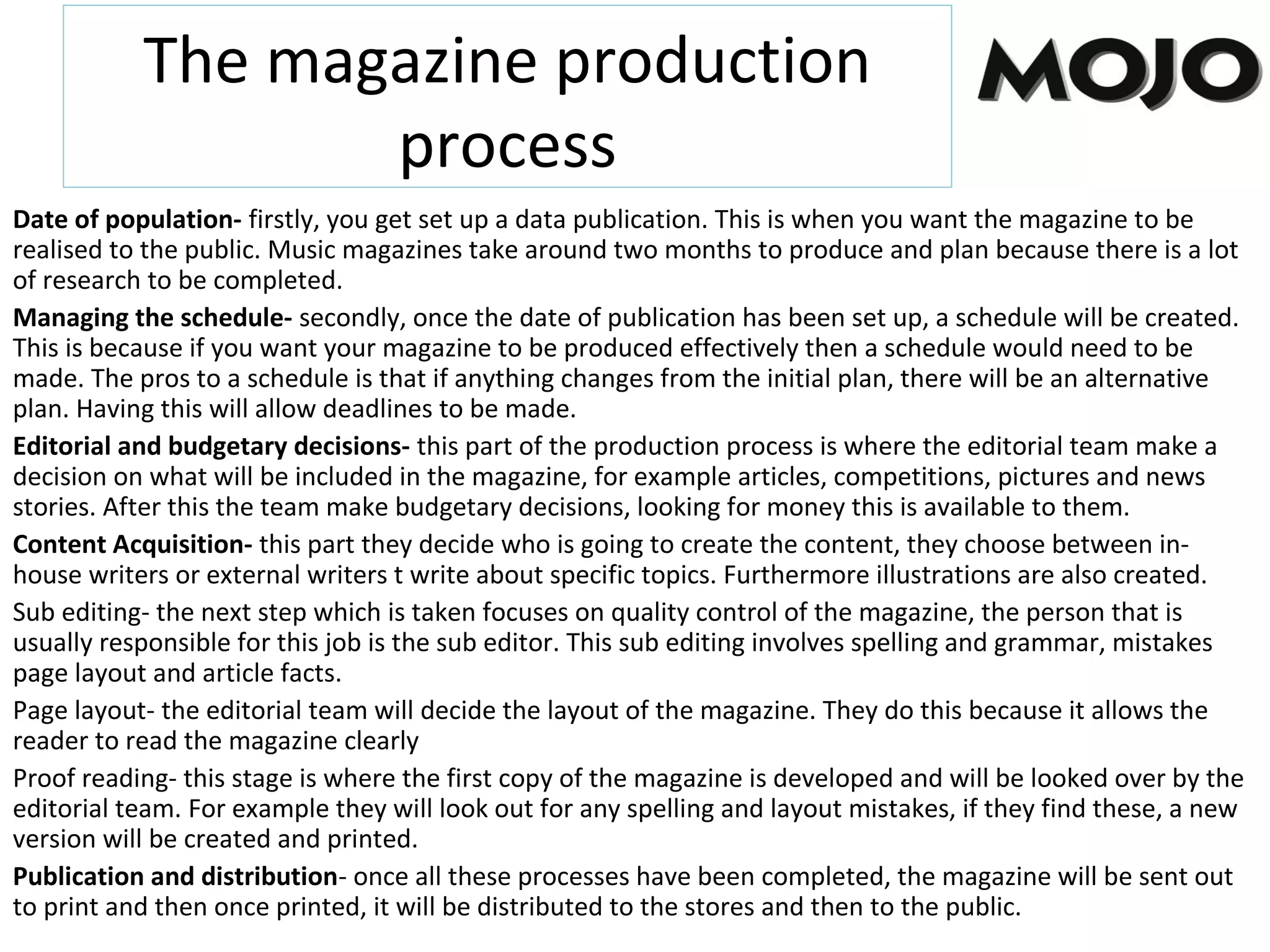 The magazine production
process
Date of population- firstly, you get set up a data publication. This is when you want the magazine to be
realised to the public. Music magazines take around two months to produce and plan because there is a lot
of research to be completed.
Managing the schedule- secondly, once the date of publication has been set up, a schedule will be created.
This is because if you want your magazine to be produced effectively then a schedule would need to be
made. The pros to a schedule is that if anything changes from the initial plan, there will be an alternative
plan. Having this will allow deadlines to be made.
Editorial and budgetary decisions- this part of the production process is where the editorial team make a
decision on what will be included in the magazine, for example articles, competitions, pictures and news
stories. After this the team make budgetary decisions, looking for money this is available to them.
Content Acquisition- this part they decide who is going to create the content, they choose between in-
house writers or external writers t write about specific topics. Furthermore illustrations are also created.
Sub editing- the next step which is taken focuses on quality control of the magazine, the person that is
usually responsible for this job is the sub editor. This sub editing involves spelling and grammar, mistakes
page layout and article facts.
Page layout- the editorial team will decide the layout of the magazine. They do this because it allows the
reader to read the magazine clearly
Proof reading- this stage is where the first copy of the magazine is developed and will be looked over by the
editorial team. For example they will look out for any spelling and layout mistakes, if they find these, a new
version will be created and printed.
Publication and distribution- once all these processes have been completed, the magazine will be sent out
to print and then once printed, it will be distributed to the stores and then to the public.
 