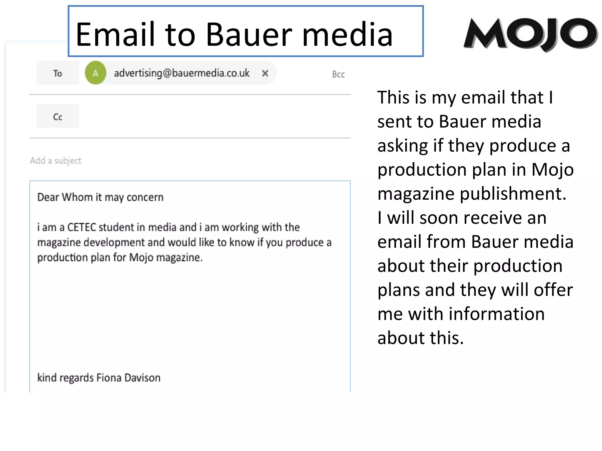 Email to Bauer media
This is my email that I
sent to Bauer media
asking if they produce a
production plan in Mojo
magazine publishment.
I will soon receive an
email from Bauer media
about their production
plans and they will offer
me with information
about this.
 