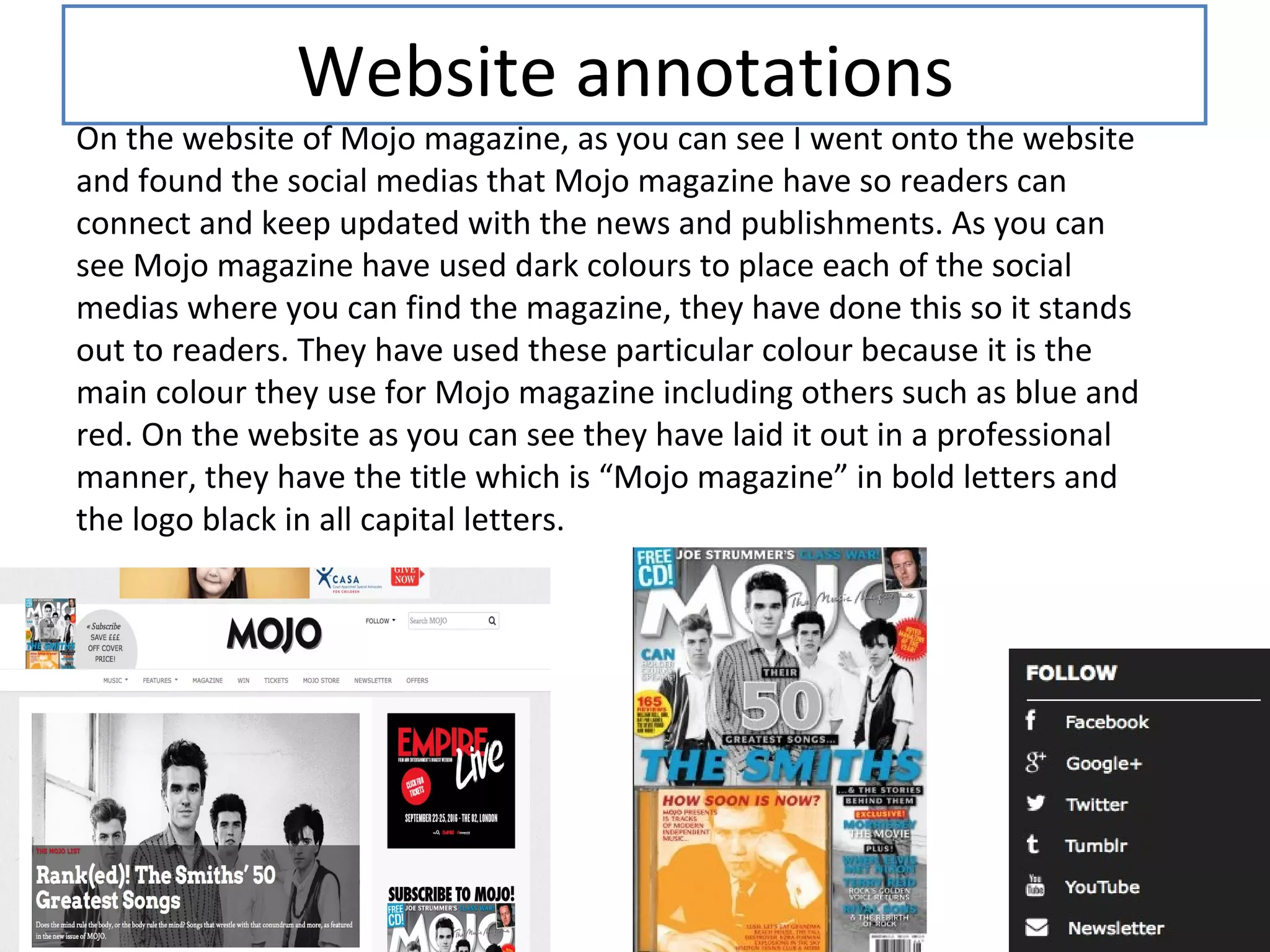 Website annotations
On the website of Mojo magazine, as you can see I went onto the website
and found the social medias that Mojo magazine have so readers can
connect and keep updated with the news and publishments. As you can
see Mojo magazine have used dark colours to place each of the social
medias where you can find the magazine, they have done this so it stands
out to readers. They have used these particular colour because it is the
main colour they use for Mojo magazine including others such as blue and
red. On the website as you can see they have laid it out in a professional
manner, they have the title which is “Mojo magazine” in bold letters and
the logo black in all capital letters.
 