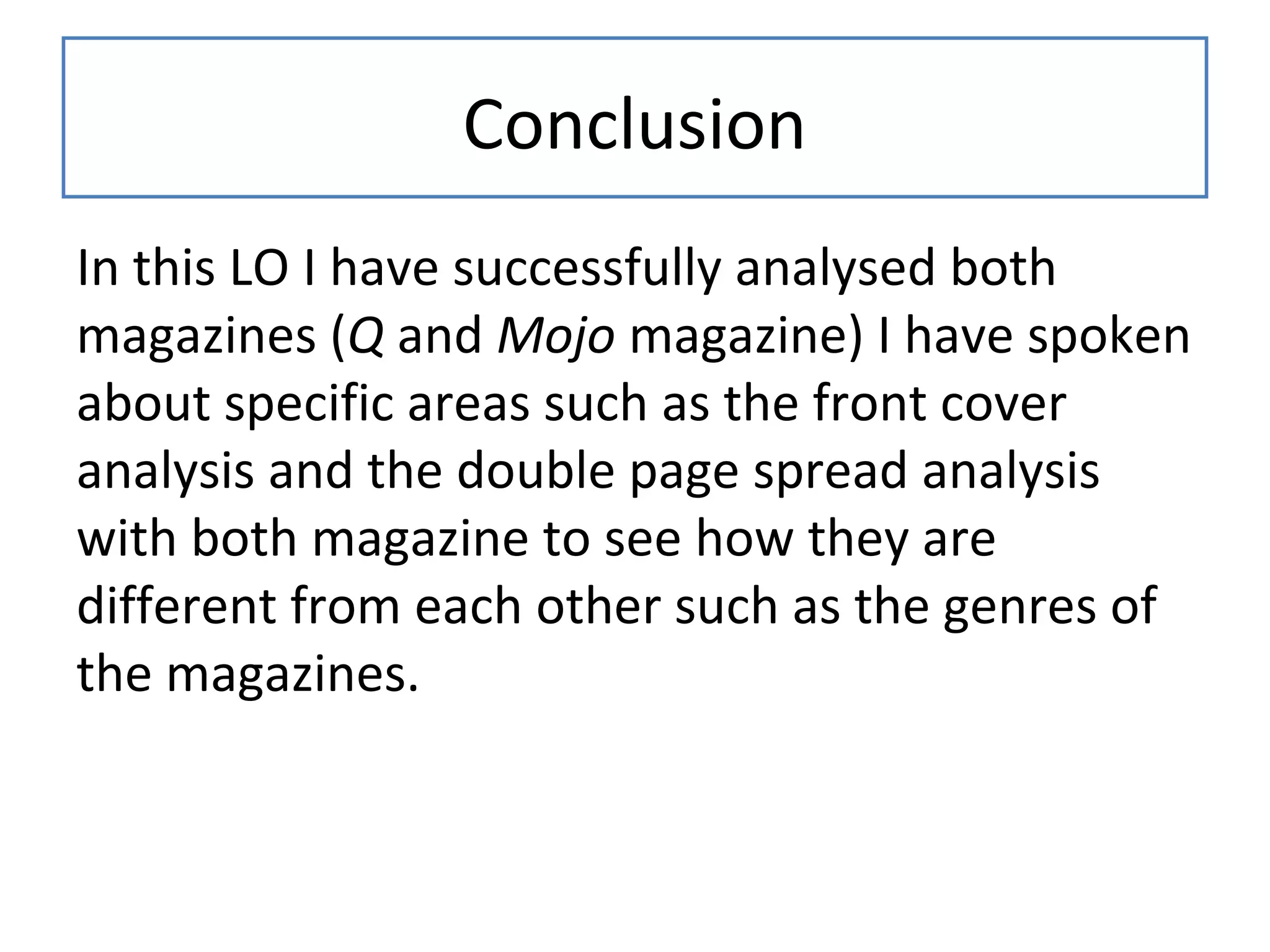 Conclusion
In this LO I have successfully analysed both
magazines (Q and Mojo magazine) I have spoken
about specific areas such as the front cover
analysis and the double page spread analysis
with both magazine to see how they are
different from each other such as the genres of
the magazines.
 