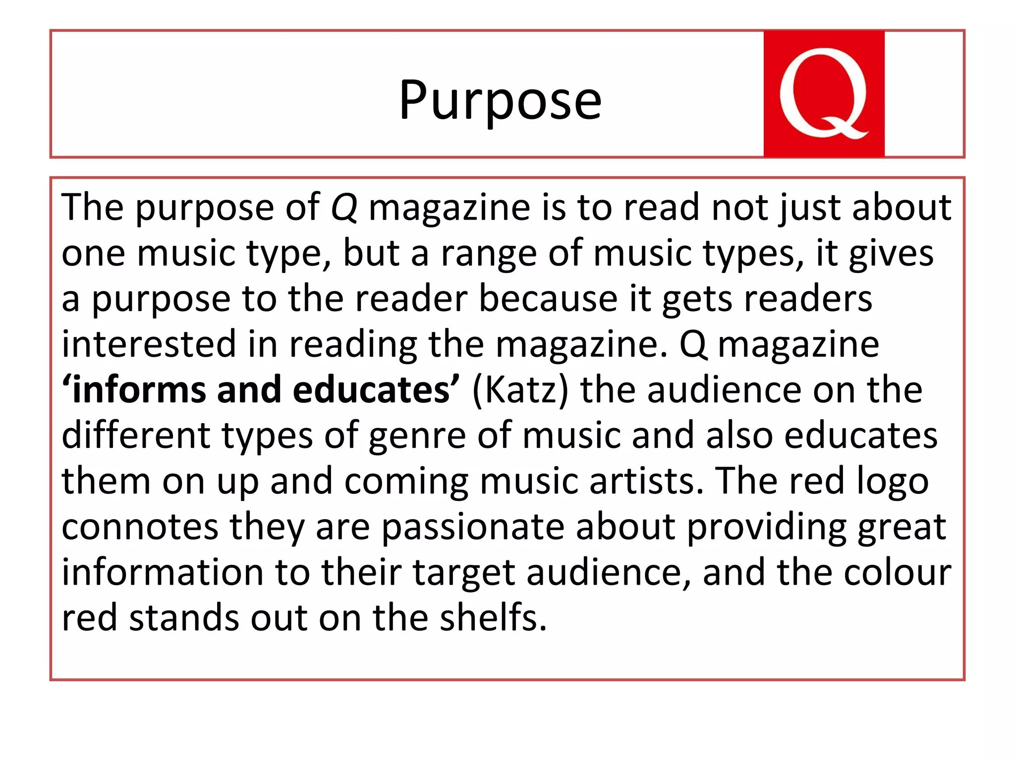 Purpose
The purpose of Q magazine is to read not just about
one music type, but a range of music types, it gives
a purpose to the reader because it gets readers
interested in reading the magazine. Q magazine
‘informs and educates’ (Katz) the audience on the
different types of genre of music and also educates
them on up and coming music artists. The red logo
connotes they are passionate about providing great
information to their target audience, and the colour
red stands out on the shelfs.
 