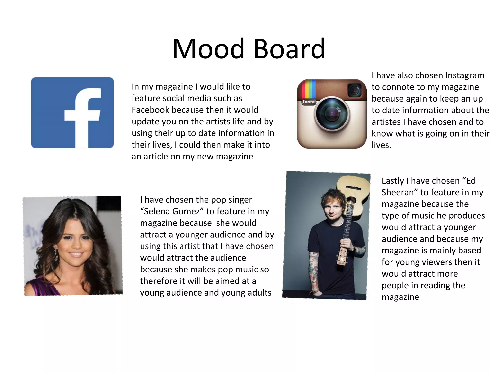 Mood Board
In my magazine I would like to
feature social media such as
Facebook because then it would
update you on the artists life and by
using their up to date information in
their lives, I could then make it into
an article on my new magazine
I have chosen the pop singer
“Selena Gomez” to feature in my
magazine because she would
attract a younger audience and by
using this artist that I have chosen
would attract the audience
because she makes pop music so
therefore it will be aimed at a
young audience and young adults
I have also chosen Instagram
to connote to my magazine
because again to keep an up
to date information about the
artistes I have chosen and to
know what is going on in their
lives.
Lastly I have chosen “Ed
Sheeran” to feature in my
magazine because the
type of music he produces
would attract a younger
audience and because my
magazine is mainly based
for young viewers then it
would attract more
people in reading the
magazine
 